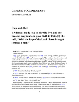 GENESIS 4 COMMENTARY
EDITED BY GLENN PEASE
Cain and Abel
1 Adam[a] made love to his wife Eve, and she
became pregnant and gave birth to Cain.[b] She
said, “With the help of the Lord I have brought
forth[c] a man.”
BARNES, " - Section IV - The Family of Adam
- Cain and Abel
1. ‫קין‬ qayı̂n, Qain (Cain), “spear-shaft,” and ‫קנה‬ qānah, “set up, establish, gain, buy,”
contain the biliteral root ‫קן‬ qan, “set up, erect, gain.” The relations of root words are not
confined to the narrow rules of our common etymology, but really extend to such
instinctive usages as the unlettered speaker will invent or employ. A full examination of
the Hebrew tongue leads to the conclusion that a biliteral root lies at the base of many of
those triliterals that consist of two firm consonants and a third weaker one varying in
itself and its position. Thus, ‫יטב‬ yāṭab and ‫טיב‬ ṭôb. So ‫קין‬ qayı̂n and ‫קנה‬ qānah grow
from one root.
2. ‫הבל‬ hebel, Habel (Abel), “breath, vapor.”
3. ‫מנחה‬ mı̂nchâh, “gift, offering, tribute.” In contrast with ‫זבח‬ zebach, it means a
“bloodless offering”.
7. ‫חטאת‬ chaṭā't, “sin, sin-penalty, sin-offering.” ‫רבץ‬ rābats, “lie, couch as an animal.”
16. ‫נוד‬ nôd, Nod, “flight, exile; related: flee.”
This chapter is a continuation of the second document. Yet it is distinguished from the
previous part of it by the use of the name Yahweh alone, and, in one instance, ‫אלהים‬
'ĕlohı̂ym alone, to designate the Supreme Being. This is sufficient to show that distinct
pieces of composition are included within these documents. In the creation week and in
1
 