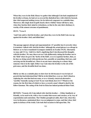 When they were in the field. Hence we gather that although Cain had complained of
his brother at home, he had yet so covered the diabolical fury with which he burned,
that Abel suspected nothing worse; for he deferred vengeance to a suitable time.
Moreover, this single deed of guilt clearly shows whither Satan will hurry men,
when they harden their mind in wickedness, so that in the end, their obstinacy is
worthy of the utmost extremes of punishment.
PETT, "Verse 8
‘And Cain said to Abel his brother, and when they were in the field Cain rose up
against his brother Abel, and killed him.’
The passage appears abrupt and ungrammatical. AV possibly has it correctly when
it translates ‘talked with Abel his brother’ although the actual phrase is as abrupt in
Hebrew as we have translated it (compare similarly in Exodus 19:25). Alternately
we may add ‘it’ (i.e. ‘told it to Abel’), signifying that Cain discussed his thoughts
with his brother. We may then even see Cain deliberately taking his brother out to
his ‘field’ where he grew the ‘herbs of the field’, so as to expatiate further, then, as
he does so, being seized with murderous fury, possibly at something Abel says, and
carrying out his dreadful act. There is no one more annoying to a sinner than
someone who is in the right. Either way Cain takes his brother to the site of his
grievance, and the dreadful deed was done.
Did he see this as a suitable place to show how he felt because it was its lack of
growth that had infuriated him? Did he in his blind fury even see Abel’s blood as
replacing the rain that had not come, or as a viciously conceived alternative
‘sacrifice’ basically saying to God ‘if you want blood, here it is’? Whatever his
reason, for the first time of which we have a record a man’s blood is shed by his
fellow kinsman. The eating of the fruit in Eden has indeed produced bitter fruit.
BENSON, "Genesis 4:8. Cain talked with Abel his brother — Either familiarly or
friendly, as he used to do, with a view to make him secure and careless, or by way of
expostulation and contention. The Chaldee paraphrast adds, that Cain, when they
were in discourse, maintained there was no judgment to come, and that when Abel
spoke in defence of the truth, Cain took that occasion to fall upon him. The
103
 