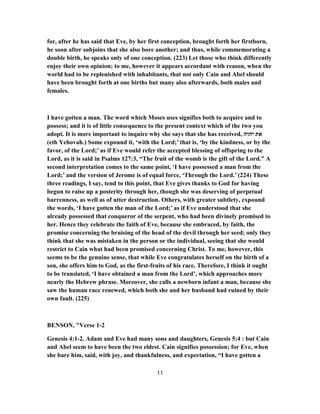 for, after he has said that Eve, by her first conception, brought forth her firstborn,
he soon after subjoins that she also bore another; and thus, while commemorating a
double birth, he speaks only of one conception. (223) Let those who think differently
enjoy their own opinion; to me, however it appears accordant with reason, when the
world had to be replenished with inhabitants, that not only Cain and Abel should
have been brought forth at one births but many also afterwards, both males and
females.
I have gotten a man. The word which Moses uses signifies both to acquire and to
possess; and it is of little consequence to the present context which of the two you
adopt. It is more important to inquire why she says that she has received, ‫יהוה‬ ‫את‬
(eth Yehovah.) Some expound it, ‘with the Lord;’ that is, ‘by the kindness, or by the
favor, of the Lord;’ as if Eve would refer the accepted blessing of offspring to the
Lord, as it is said in Psalms 127:3, “The fruit of the womb is the gift of the Lord.” A
second interpretation comes to the same point, ‘I have possessed a man from the
Lord;’ and the version of Jerome is of equal force, ‘Through the Lord.’ (224) These
three readings, I say, tend to this point, that Eve gives thanks to God for having
begun to raise up a posterity through her, though she was deserving of perpetual
barrenness, as well as of utter destruction. Others, with greater subtlety, expound
the words, ‘I have gotten the man of the Lord;’ as if Eve understood that she
already possessed that conqueror of the serpent, who had been divinely promised to
her. Hence they celebrate the faith of Eve, because she embraced, by faith, the
promise concerning the bruising of the head of the devil through her seed; only they
think that she was mistaken in the person or the individual, seeing that she would
restrict to Cain what had been promised concerning Christ. To me, however, this
seems to be the genuine sense, that while Eve congratulates herself on the birth of a
son, she offers him to God, as the first-fruits of his race. Therefore, I think it ought
to be translated, ‘I have obtained a man from the Lord’, which approaches more
nearly the Hebrew phrase. Moreover, she calls a newborn infant a man, because she
saw the human race renewed, which both she and her husband had ruined by their
own fault. (225)
BENSON, "Verse 1-2
Genesis 4:1-2. Adam and Eve had many sons and daughters, Genesis 5:4 : but Cain
and Abel seem to have been the two eldest. Cain signifies possession; for Eve, when
she bare him, said, with joy, and thankfulness, and expectation, “I have gotten a
11
 
