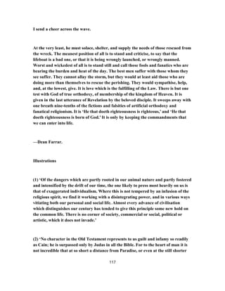 I send a cheer across the wave.
At the very least, he must solace, shelter, and supply the needs of those rescued from
the wreck. The meanest position of all is to stand and criticise, to say that the
lifeboat is a bad one, or that it is being wrongly launched, or wrongly manned.
Worst and wickedest of all is to stand still and call those fools and fanatics who are
bearing the burden and heat of the day. The best men suffer with those whom they
see suffer. They cannot allay the storm, but they would at least aid those who are
doing more than themselves to rescue the perishing. They would sympathise, help,
and, at the lowest, give. It is love which is the fulfilling of the Law. There is but one
test with God of true orthodoxy, of membership of the kingdom of Heaven. It is
given in the last utterance of Revelation by the beloved disciple. It sweeps away with
one breath nine-tenths of the fictions and falsities of artificial orthodoxy and
fanatical religionism. It is ‘He that doeth righteousness is righteous,’ and ‘He that
doeth righteousness is born of God.’ It is only by keeping the commandments that
we can enter into life.
—Dean Farrar.
Illustrations
(1) ‘Of the dangers which are partly rooted in our animal nature and partly fostered
and intensified by the drift of our time, the one likely to press most heavily on us is
that of exaggerated individualism. Where this is not tempered by an infusion of the
religious spirit, we find it working with a disintegrating power, and in various ways
vitiating both our personal and social life. Almost every advance of civilisation
which distinguishes our century has tended to give this principle some new hold on
the common life. There is no corner of society, commercial or social, political or
artistic, which it does not invade.’
(2) ‘No character in the Old Testament represents to us guilt and infamy so readily
as Cain; he is surpassed only by Judas in all the Bible. For to the heart of man it is
not incredible that at so short a distance from Paradise, or even at the still shorter
117
 