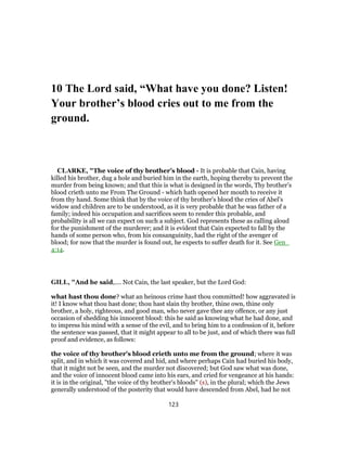 10 The Lord said, “What have you done? Listen!
Your brother’s blood cries out to me from the
ground.
CLARKE, "The voice of thy brother’s blood - It is probable that Cain, having
killed his brother, dug a hole and buried him in the earth, hoping thereby to prevent the
murder from being known; and that this is what is designed in the words, Thy brother’s
blood crieth unto me From The Ground - which hath opened her mouth to receive it
from thy hand. Some think that by the voice of thy brother’s blood the cries of Abel’s
widow and children are to be understood, as it is very probable that he was father of a
family; indeed his occupation and sacrifices seem to render this probable, and
probability is all we can expect on such a subject. God represents these as calling aloud
for the punishment of the murderer; and it is evident that Cain expected to fall by the
hands of some person who, from his consanguinity, had the right of the avenger of
blood; for now that the murder is found out, he expects to suffer death for it. See Gen_
4:14.
GILL, "And he said,.... Not Cain, the last speaker, but the Lord God:
what hast thou done? what an heinous crime hast thou committed! how aggravated is
it! I know what thou hast done; thou hast slain thy brother, thine own, thine only
brother, a holy, righteous, and good man, who never gave thee any offence, or any just
occasion of shedding his innocent blood: this he said as knowing what he had done, and
to impress his mind with a sense of the evil, and to bring him to a confession of it, before
the sentence was passed, that it might appear to all to be just, and of which there was full
proof and evidence, as follows:
the voice of thy brother's blood crieth unto me from the ground; where it was
split, and in which it was covered and hid, and where perhaps Cain had buried his body,
that it might not be seen, and the murder not discovered; but God saw what was done,
and the voice of innocent blood came into his ears, and cried for vengeance at his hands:
it is in the original, "the voice of thy brother's bloods" (s), in the plural; which the Jews
generally understood of the posterity that would have descended from Abel, had he not
123
 