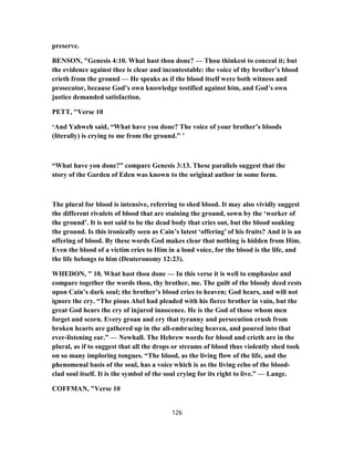 preserve.
BENSON, "Genesis 4:10. What hast thou done? — Thou thinkest to conceal it; but
the evidence against thee is clear and incontestable: the voice of thy brother’s blood
crieth from the ground — He speaks as if the blood itself were both witness and
prosecutor, because God’s own knowledge testified against him, and God’s own
justice demanded satisfaction.
PETT, "Verse 10
‘And Yahweh said, “What have you done? The voice of your brother’s bloods
(literally) is crying to me from the ground.” ’
“What have you done?” compare Genesis 3:13. These parallels suggest that the
story of the Garden of Eden was known to the original author in some form.
The plural for blood is intensive, referring to shed blood. It may also vividly suggest
the different rivulets of blood that are staining the ground, sown by the ‘worker of
the ground’. It is not said to be the dead body that cries out, but the blood soaking
the ground. Is this ironically seen as Cain’s latest ‘offering’ of his fruits? And it is an
offering of blood. By these words God makes clear that nothing is hidden from Him.
Even the blood of a victim cries to Him in a loud voice, for the blood is the life, and
the life belongs to him (Deuteronomy 12:23).
WHEDON, " 10. What hast thou done — In this verse it is well to emphasize and
compare together the words thou, thy brother, me. The guilt of the bloody deed rests
upon Cain’s dark soul; the brother’s blood cries to heaven; God hears, and will not
ignore the cry. “The pious Abel had pleaded with his fierce brother in vain, but the
great God hears the cry of injured innocence. He is the God of those whom men
forget and scorn. Every groan and cry that tyranny and persecution crush from
broken hearts are gathered up in the all-embracing heaven, and poured into that
ever-listening ear.” — Newhall. The Hebrew words for blood and crieth are in the
plural, as if to suggest that all the drops or streams of blood thus violently shed took
on so many imploring tongues. “The blood, as the living flow of the life, and the
phenomenal basis of the soul, has a voice which is as the living echo of the blood-
clad soul itself. It is the symbol of the soul crying for its right to live.” — Lange.
COFFMAN, "Verse 10
126
 
