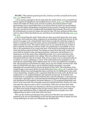 PULPIT, "The sentence passed upon Cain: And now art thou cursed from the earth,
Gen_4:11. Observe here,
1. He is cursed, separated to all evil, laid under the wrath of God, as it is revealed from
heaven against all ungodliness and unrighteousness of men, Rom_1:18. Who knows the
extent and weight of a divine curse, how far it reaches, how deep it pierces? God's
pronouncing a man cursed makes him so; for those whom he curses are cursed indeed.
The curse for Adam's disobedience terminated on the ground: Cursed is the ground for
thy sake; but that for Cain's rebellion fell immediately upon himself: Thou art cursed;
for God had mercy in store for Adam, but none for Cain. We have all deserved this curse,
and it is only in Christ that believers are saved from it and inherit the blessing, Gal_3:10,
Gal_3:13.
2. He is cursed from the earth. Thence the cry came up to God, thence the curse came
up to Cain. God could have taken vengeance by an immediate stroke from heaven, by the
sword of an angel, or by a thunderbolt; but he chose to make the earth the avenger of
blood, to continue him upon the earth, and not immediately to cut him off, and yet to
make even this his curse. The earth is always near us, we cannot fly from it; so that, if
this is made the executioner of divine wrath, our punishment is unavoidable: it is sin,
that is, the punishment of sin, lying at the door. Cain found his punishment where he
chose his portion and set his heart. Two things we expect from the earth, and by this
curse both are denied to Cain and taken from him: sustenance and settlement. (1.)
Sustenance out of the earth is here withheld from him. It is a curse upon him in his
enjoyments, and particularly in his calling: When thou tillest the ground, it shall not
henceforth yield unto thee its strength. Note, Every creature is to us what God makes it,
a comfort or a cross, a blessing or a curse. If the earth yield not her strength to us, we
must therein acknowledge God's righteousness; for we have not yielded our strength to
him. The ground was cursed before to Adam, but it was now doubly cursed to Cain. That
part of it which fell to his share, and of which he had the occupation, was made
unfruitful and uncomfortable to him by the blood of Abel. Note, The wickedness of the
wicked brings a curse upon all they do and all they have (Deu_28:15, etc.), and this curse
embitters all they have and disappoints them in all they do. (2.) Settlement on the earth
is here denied him: A fugitive and a vagabond shalt thou be in the earth. By this he was
condemned, [1.] To perpetual disgrace and reproach among men. It should be ever
looked upon as a scandalous thing to harbour him, converse with him, or show him any
countenance. And justly was a man that had divested himself of all humanity abhorred
and abandoned by all mankind, and made infamous. [2.] To perpetual disquietude and
horror in his own mind. His own guilty conscience should haunt him wherever he went,
and make him Magormissabib, a terror round about. What rest can those find, what
settlement, that carry their own disturbance with them in their bosoms wherever they
go? Those must needs be fugitives that are thus tossed. There is not a more restless
fugitive upon earth than he that is continually pursued by his own guilt, nor a viler
vagabond than he that is at the beck of his own lusts.
This was the sentence passed upon Cain; and even in this there was mercy mixed,
inasmuch as he was not immediately cut off, but had space given him to repent; for God
is long-suffering to us-ward, not willing that any should perish.
129
 