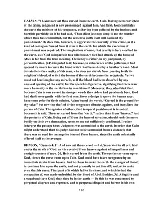 CALVIN, "11.And now art thou cursed from the earth. Cain, having been convicted
of the crime, judgment is now pronounced against him. And first, God constitutes
the earth the minister of his vengeance, as having been polluted by the impious and
horrible parricide: as if he had said, ‘Thou didst just now deny to me the murder
which thou hast committed, but the senseless earth itself will demand thy
punishment.’ He does this, however, to aggravate the enormity of the crime, as if a
kind of contagion flowed from it even to the earth, for which the execution of
punishment was required. The imagination of some, that cruelty is here ascribed to
the earth, as if God compared it to a wild beast, which had drunk up the blood of
Abel, is far from the true meaning. Clemency is rather, in my judgment, by
personification, (245) imputed to it; because, in abhorrence of the pollution, it had
opened its mouth to cover the blood which had been shed by a brother’s hand. Most
detestable is the cruelty of this man, who does not shrink from pouring forth his
neighbor’s blood, of which the bosom of the earth becomes the receptacle. Yet we
must not here imagine any miracle, as if the blood had been absorbed by any
unusual opening of the earth; but the speech is figurative, signifying that there was
more humanity in the earth than in man himself. Moreover, they who think that,
because Cain is now cursed in stronger words than Adam had previously been, God
had dealt more gently with the first man, from a design to spare the human race;
have some color for their opinion. Adam heard the words, “Cursed is the ground for
thy sake:” but now the shaft of divine vengeance vibrates against, and transfixes the
person of Cain. The opinion of others, that temporal punishment is intended,
because it is said, Thou art cursed from the “earth,” rather than from “heaven,” lest
the posterity of Cain, being cut off from the hope of salvation, should rush the more
boldly on their own damnation, seems to me not sufficiently confirmed. I rather
interpret the passage thus: Judgment was committed to the earth, in order that Cain
might understand that his judge had not to be summoned from a distance; that
there was no need for an angel to descend from heaven, since the earth voluntarily
offered itself as the avenger.
BENSON, "Genesis 4:11. And now art thou cursed — 1st, Separated to all evil, laid
under the wrath of God, as it is revealed from heaven against all ungodliness and
unrighteousness of men. 2d, He is cursed from the earth. Thence the cry came up to
God, thence the curse came up to Cain. God could have taken vengeance by an
immediate stroke from heaven: but he chose to make the earth the avenger of blood;
to continue him upon the earth, and not presently to cut him off; and yet to make
even that his curse. That part of it which fell to his share, and which he had the
occupation of, was made unfruitful, by the blood of Abel. Besides, 3d, A fugitive and
a vagabond (says God) shalt thou be in the earth — By this he was condemned to
perpetual disgrace and reproach, and to perpetual disquiet and horror in his own
130
 