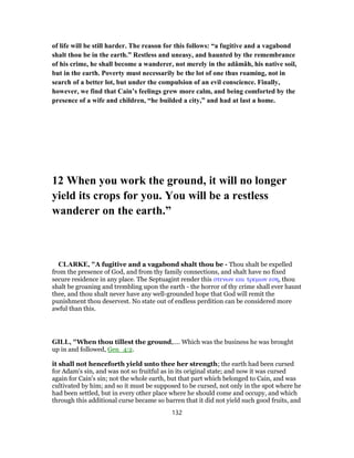 of life will be still harder. The reason for this follows: “a fugitive and a vagabond
shalt thou be in the earth.” Restless and uneasy, and haunted by the remembrance
of his crime, he shall become a wanderer, not merely in the adâmâh, his native soil,
but in the earth. Poverty must necessarily be the lot of one thus roaming, not in
search of a better lot, but under the compulsion of an evil conscience. Finally,
however, we find that Cain’s feelings grew more calm, and being comforted by the
presence of a wife and children, “he builded a city,” and had at last a home.
12 When you work the ground, it will no longer
yield its crops for you. You will be a restless
wanderer on the earth.”
CLARKE, "A fugitive and a vagabond shalt thou be - Thou shalt be expelled
from the presence of God, and from thy family connections, and shalt have no fixed
secure residence in any place. The Septuagint render this στενων και τρεμων εση, thou
shalt be groaning and trembling upon the earth - the horror of thy crime shall ever haunt
thee, and thou shalt never have any well-grounded hope that God will remit the
punishment thou deservest. No state out of endless perdition can be considered more
awful than this.
GILL, "When thou tillest the ground,.... Which was the business he was brought
up in and followed, Gen_4:2.
it shall not henceforth yield unto thee her strength; the earth had been cursed
for Adam's sin, and was not so fruitful as in its original state; and now it was cursed
again for Cain's sin; not the whole earth, but that part which belonged to Cain, and was
cultivated by him; and so it must be supposed to be cursed, not only in the spot where he
had been settled, but in every other place where he should come and occupy, and which
through this additional curse became so barren that it did not yield such good fruits, and
132
 