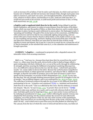 such an increase of it as before; it lost its native and vital juice, by which seed cast into it
became not so fruitful, and did not increase; but instead of this, though much pains were
taken to manure it, and much was sown, yet it brought forth little, at least but little to
Cain, whatever it did to others; and therefore it is said, "shall not yield unto thee"; it
would not turn much to his account, or yield much profit and increase to him, or bring
forth much fruit; see Job_31:38.
a fugitive and a vagabond shalt thou be in the earth; being obliged to quit his
former habitation, and remove to a place at some distance from the house of his father
Adam, which was near the garden of Eden, as Aben Ezra observes; and to wander about
from place to place, having no quiet settlement in anyone place: the Septuagint render it
"groaning and trembling"; the guilt of his sin lay heavy on his conscience, and filled him
with such horror and terror that he was continually sighing and groaning, and was
seized with such a tremor that he shook in all his limbs; so the Arabic writers (t) say, that
he was trembling and quivering, and had a shaking in his head all the days of his life;
and Aben Ezra observes, that there are some that say that the first of these words
signifies to moan and lament; but it may be, it was not so much his sin, at least the evil of
it, that he lamented, as the mischief that came by it, or the calamities and misfortunes it
brought upon him.
JAMISON, "a fugitive — condemned to perpetual exile; a degraded outcast; the
miserable victim of an accusing conscience.
K&D 11-14, "“And now (sc., because thou hast done this) be cursed from the earth.”
From: i.e., either away from the earth, driven forth so that it shall no longer afford a
quiet resting-place (Gerlach, Delitzsch, etc.), or out of the earth, through its withdrawing
its strength, and thus securing the fulfilment of perpetual wandering (Baumgarten,
etc.). It is difficult to choose between the two; but the clause, “which hath opened her
mouth,” etc. seems rather to favour the latter. Because the earth has been compelled to
drink innocent blood, it rebels against the murderer, and when he tills it, withdraws its
strength, so that the soil yields no produce; just as the land of Canaan is said to have
spued out the Canaanites, on account of their abominations (Lev_18:28). In any case,
the idea that “the soil, through drinking innocent blood, became an accomplice in the sin
of murder,” has no biblical support, and is not confirmed by Isa_26:21 or Num_35:33.
The suffering of irrational creatures through the sin of man is very different from their
participating in his sin. “A fugitive and vagabond (‫ָד‬‫נ‬ָ‫ו‬ ‫ָע‬‫נ‬, i.e., banished and homeless)
shalt thou be in the earth.” Cain is so affected by this curse, that his obduracy is turned
into despair, “My sin,” he says in Gen_4:13, “is greater than can be borne.” ‫ן‬ ָ‫ע‬ ‫א‬ָ‫ָשׁ‬‫נ‬
signifies to take away and bear sin or guilt, and is used with reference both to God and
man. God takes guilt away by forgiving it (Exo_34:7); man carries it away and bears it,
by enduring its punishment (cf. Num_5:31). Luther, following the ancient versions, has
adopted the first meaning; but the context sustains the second: for Cain afterwards
complains, not of the greatness of the sin, but only of the severity of the punishment.
“Behold, Thou hast driven me out this day from the face of the earth, and from Thy face
shall I be hid;...and it shall come to pass that every one that findeth me shall slay me.”
The adamah, from the face of which the curse of Jehovah had driven Cain, was Eden (cf.
133
 