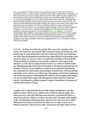 Gen_4:16), where he had carried on his agricultural pursuits, and where God had
revealed His face, i.e., His presence, to the men after their expulsion from the garden; so
that henceforth Cain had to wander about upon the wide world, homeless and far from
the presence of God, and was afraid lest any one who found him might slay him. By
“every one that findeth me” we are not to understand omnis creatura, as though Cain
had excited the hostility of all creatures, but every man; not in the sense, however, of
such as existed apart from the family of Adam, but such as were aware of his crime, and
knew him to be a murderer. For Cain is evidently afraid of revenge on the part of
relatives of the slain, that is to say, of descendants of Adam, who were either already in
existence, or yet to be born. Though Adam might not at this time have had “many
grandsons and great-grandson,” yet according to Gen_4:17 and Gen_5:4, he had
undoubtedly other children, who might increase in number, and sooner or later might
avenge Abel's death. For, that blood shed demands blood in return, “is a principle of
equity written in the heart of every man; and that Cain should see that earth full of
avengers is just like a murderer, who sees avenging spirits (Ἐρινύες) ready to torture
him on every hand.”
CALVIN, "12.When thou tillest the ground. This verse is the exposition of the
former; for it expresses more clearly what is meant by being cursed from the earth,
namely, that the earth defrauds its cultivators of the fruit of their toil. Should any
one object that this punishment had before been alike inflicted on all mortals, in the
person of Adam; my answer is, I have no doubt that something of the benediction
which had hitherto remained, was now further withdrawn with respect to the
murderer, in order that he might privately feel the very earth to be hostile to him.
For although, generally, God causes his sun daily to rise upon the good and the evil,
(Matthew 5:45,) yet, in the meantime, (as often as he sees good,) he punished the
sins, sometimes of a whole nation, and sometimes of certain men, with rain and hail,
and clouds, so far, at least, as is useful to give determinate proof of future judgment;
and also for the purpose of admonishing the world, by such examples, that nothing
can succeed when God is angry with and opposed to them. Moreover in the first
murder, God designed to exhibit a singular example of malediction, the memory of
which should remain in all ages.
A fugitive and a vagabond shalt thou be (246) Another punishment is now also
inflicted; namely, that he never could be safe, to whatever place he might come.
Moses uses two words, little differing from each other, except that the former is
derived from ‫נוע‬ noa, which is to wander, the other from ‫נדד‬ nadad, which signifies
to flee. The distinction which some make, that ‫נע‬ na is he who never has a settled
habitations but ‫נד‬ nad, he who knows not which way he ought to turn; as it is
defective in proof, is with me of no weight. The genuine sense then of the words is,
134
 