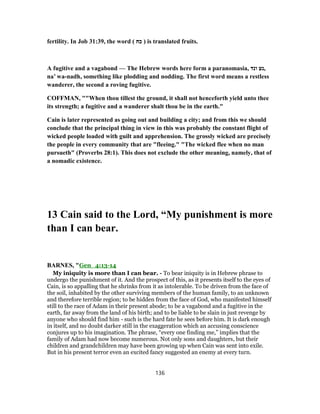 fertility. In Job 31:39, the word ( ‫כח‬ ) is translated fruits.
A fugitive and a vagabond — The Hebrew words here form a paranomasia, ‫ונד‬ ‫,נע‬
na’ wa-nadh, something like plodding and nodding. The first word means a restless
wanderer, the second a roving fugitive.
COFFMAN, ""When thou tillest the ground, it shall not henceforth yield unto thee
its strength; a fugitive and a wanderer shalt thou be in the earth."
Cain is later represented as going out and building a city; and from this we should
conclude that the principal thing in view in this was probably the constant flight of
wicked people loaded with guilt and apprehension. The grossly wicked are precisely
the people in every community that are "fleeing." "The wicked flee when no man
pursueth" (Proverbs 28:1). This does not exclude the other meaning, namely, that of
a nomadic existence.
13 Cain said to the Lord, “My punishment is more
than I can bear.
BARNES, "Gen_4:13-14
My iniquity is more than I can bear. - To bear iniquity is in Hebrew phrase to
undergo the punishment of it. And the prospect of this, as it presents itself to the eyes of
Cain, is so appalling that he shrinks from it as intolerable. To be driven from the face of
the soil, inhabited by the other surviving members of the human family, to an unknown
and therefore terrible region; to be hidden from the face of God, who manifested himself
still to the race of Adam in their present abode; to be a vagabond and a fugitive in the
earth, far away from the land of his birth; and to be liable to be slain in just revenge by
anyone who should find him - such is the hard fate he sees before him. It is dark enough
in itself, and no doubt darker still in the exaggeration which an accusing conscience
conjures up to his imagination. The phrase, “every one finding me,” implies that the
family of Adam had now become numerous. Not only sons and daughters, but their
children and grandchildren may have been growing up when Cain was sent into exile.
But in his present terror even an excited fancy suggested an enemy at every turn.
136
 
