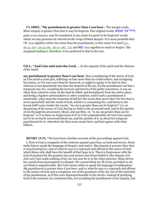 CLARKE, "My punishment is greater than I can bear - The margin reads,
Mine iniquity is greater than that it may be forgiven. The original words, ‫מנשוא‬ ‫עוני‬ ‫גדול‬
gadol avoni minneso, may be translated, Is my crime too great to be forgiven? words
which we may presume he uttered on the verge of black despair. It is most probable that
‫עון‬ avon signifies rather the crime than the punishment; in this sense it is used Lev_
26:41, Lev_26:43 1Sa_28:10; 2Ki_7:9; and ‫נשא‬ nasa signifies to remit or forgive. The
marginal reading is, therefore, to be preferred to that in the text.
GILL, "And Cain said unto the Lord,.... In the anguish of his spirit and the distress
of his mind:
my punishment is greater than I can bear; thus complaining of the mercy of God,
as if he acted a cruel part, inflicting on him more than he could endure; and arraigning
his justice, as if it was more than he deserved, or ought in equity to be laid on him;
whereas it was abundantly less than the demerit of his sin, for his punishment was but a
temporal one; for, excepting the horrors and terrors of his guilty conscience, it was no
other than a heavier curse on the land he tilled, and banishment from his native place,
and being a fugitive and wanderer in other countries; and if such a punishment is
intolerable, what must the torments of hell be? the worm that never dies? the fire that is
never quenched? and the wrath of God, which is a consuming fire, and burns to the
lowest hell? some render the words, "my sin is greater than can be forgiven" (u); as
despairing of the mercy of God, having no faith in the promised seed, and in the pardon
of sin through his atonement, blood, and sacrifice; or, "is my sin greater than can be
forgiven" (w)? is there no forgiveness of it? is it the unpardonable sin? but Cain seems
not to be so much concerned about sin, and the pardon of it, as about his temporal
punishment for it; wherefore the first sense seems best, and best agrees with what
follows.
HENRY 13-15, "We have here a further account of the proceedings against Cain.
I. Here is Cain's complaint of the sentence passed upon him, as hard and severe. Some
make him to speak the language of despair, and read it, My iniquity is greater than that
it may be forgiven; and so what he says is a reproach and affront to the mercy of God,
which those only shall have the benefit of that hope in it. There is forgiveness with the
God of pardons for the greatest sins and sinners; but those forfeit it who despair of it.
Just now Cain made nothing of his sin, but now he is in the other extreme: Satan drives
his vassals from presumption to despair. We cannot think too ill of sin, provided we do
not think it unpardonable. But Cain seems rather to speak the language of indignation:
My punishment is greater than I can bear; and so what he says is a reproach and affront
to the justice of God, and a complaint, not of the greatness of his sin, but of the extremity
of his punishment, as if this were disproportionable to his merits. Instead of justifying
God in the sentence, he condemns him, not accepting the punishment of his iniquity, but
137
 