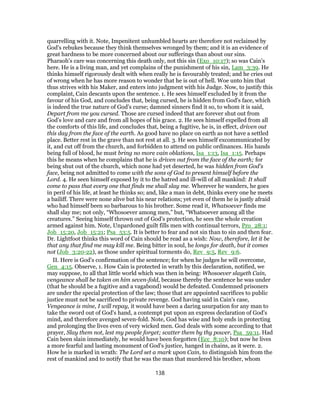 quarrelling with it. Note, Impenitent unhumbled hearts are therefore not reclaimed by
God's rebukes because they think themselves wronged by them; and it is an evidence of
great hardness to be more concerned about our sufferings than about our sins.
Pharaoh's care was concerning this death only, not this sin (Exo_10:17); so was Cain's
here. He is a living man, and yet complains of the punishment of his sin, Lam_3:39. He
thinks himself rigorously dealt with when really he is favourably treated; and he cries out
of wrong when he has more reason to wonder that he is out of hell. Woe unto him that
thus strives with his Maker, and enters into judgment with his Judge. Now, to justify this
complaint, Cain descants upon the sentence. 1. He sees himself excluded by it from the
favour of his God, and concludes that, being cursed, he is hidden from God's face, which
is indeed the true nature of God's curse; damned sinners find it so, to whom it is said,
Depart from me you cursed. Those are cursed indeed that are forever shut out from
God's love and care and from all hopes of his grace. 2. He sees himself expelled from all
the comforts of this life, and concludes that, being a fugitive, he is, in effect, driven out
this day from the face of the earth. As good have no place on earth as not have a settled
place. Better rest in the grave than not rest at all. 3. He sees himself excommunicated by
it, and cut off from the church, and forbidden to attend on public ordinances. His hands
being full of blood, he must bring no more vain oblations, Isa_1:13, Isa_1:15. Perhaps
this he means when he complains that he is driven out from the face of the earth; for
being shut out of the church, which none had yet deserted, he was hidden from God's
face, being not admitted to come with the sons of God to present himself before the
Lord. 4. He seen himself exposed by it to the hatred and ill-will of all mankind: It shall
come to pass that every one that finds me shall slay me. Wherever he wanders, he goes
in peril of his life, at least he thinks so; and, like a man in debt, thinks every one he meets
a bailiff. There were none alive but his near relations; yet even of them he is justly afraid
who had himself been so barbarous to his brother. Some read it, Whatsoever finds me
shall slay me; not only, “Whosoever among men,” but, “Whatsoever among all the
creatures.” Seeing himself thrown out of God's protection, he sees the whole creation
armed against him. Note, Unpardoned guilt fills men with continual terrors, Pro_28:1;
Job_15:20, Job_15:21; Psa_53:5. It is better to fear and not sin than to sin and then fear.
Dr. Lightfoot thinks this word of Cain should be read as a wish: Now, therefore, let it be
that any that find me may kill me. Being bitter in soul, he longs for death, but it comes
not (Job_3:20-22), as those under spiritual torments do, Rev_9:5, Rev_9:6.
II. Here is God's confirmation of the sentence; for when he judges he will overcome,
Gen_4:15. Observe, 1. How Cain is protected in wrath by this declaration, notified, we
may suppose, to all that little world which was then in being: Whosoever slayeth Cain,
vengeance shall be taken on him seven-fold, because thereby the sentence he was under
(that he should be a fugitive and a vagabond) would be defeated. Condemned prisoners
are under the special protection of the law; those that are appointed sacrifices to public
justice must not be sacrificed to private revenge. God having said in Cain's case,
Vengeance is mine, I will repay, it would have been a daring usurpation for any man to
take the sword out of God's hand, a contempt put upon an express declaration of God's
mind, and therefore avenged seven-fold. Note, God has wise and holy ends in protecting
and prolonging the lives even of very wicked men. God deals with some according to that
prayer, Slay them not, lest my people forget; scatter them by thy power, Psa_59:11. Had
Cain been slain immediately, he would have been forgotten (Ecc_8:10); but now he lives
a more fearful and lasting monument of God's justice, hanged in chains, as it were. 2.
How he is marked in wrath: The Lord set a mark upon Cain, to distinguish him from the
rest of mankind and to notify that he was the man that murdered his brother, whom
138
 