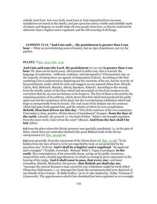 nobody must hurt, but every body must hoot at. God stigmatized him (as some
malefactors are burnt in the cheek), and put upon him such a visible and indelible mark
of infamy and disgrace as would make all wise people shun him, so that he could not be
otherwise than a fugitive and a vagabond, and the off-scouring of all things.
JAMISON 12-14, "And Cain said ... My punishment is greater than I can
bear — What an overwhelming sense of misery; but no sign of penitence, nor cry for
pardon.
PULPIT, "Gen_4:13, Gen_4:14
And Cain said unto the Lord, My punishment (or my sin) is greater than I can
bear. Or, than can be borne away. Interpreted in either way, this is scarcely the
language of confession, "sufficiens confessio, sod intempestiva" (Chrysostom); but, as
the majority of interpreters are agreed, of desperation (Calvin). According to the first
rendering Cain is understood as deploring not the enormity of his sin, but the severity of
his punishment, under which he reels and staggers as one amazed (Aben Ezra, Kimchi,
Calvin, Keil, Delitzsch, Murphy, Alford, Speakers, Kalisch). According to the second,
from the terrific nature of the blow which had descended on him Cain awakens to the
conviction that his sin was too heinous to be forgiven. The first of these is favored by the
remaining portion of his address, which shows that that which had paralyzed his guilty
spirit was not the wickedness of his deed, but the overwhelming retribution which had
leapt so unexpectedly from its bosom. The real cause of his despair was the sentence
which had gone forth against him, and the articles of which he now recapitulates.
Behold, thou hast driven me this day—"Out of the sentence of his own conscience
Cain makes a clear, positive, Divine decree of banishment" (Lange)—from the face of
the earth. Literally, the ground, i.e. the land of Eden. "Adam’s sin brought expulsion
from the inner circle, Cain’s from the outer" (Bonar). And from thy face shall I be
hid. Either
(1) from the place where the Divine presence was specially manifested, i.e. at the gate of
Eden, which does not contradict (Kalisch) the great Biblical truth of the Divine
omnipresence (cf. Exo_20:24); or,
(2) more generally, from the enjoyment of the Divine favor (cf. Deu_31:18). "To be
hidden from the face of God is to be not regarded by God, or not protected by his
guardian care" (Calvin). And I shall be a fugitive and a vagabond. "A vagabond
and a runagate" (Tyndale, Coverdale, ’Bishops’ Bible’). Vagus et profugus. In the
earth. The contemplation of his miserable doom, acting on his guilty conscience,
inspired him with a fearful apprehension, to which in closing he gives expression in the
hearing of his Judge. And it shall come to pass, that every one—not beast
(Josephus, Kimchi, Michaelis), but person—that findeth me shall slay me.
"Amongst the ancient Romans a man cursed for any wickedness might be freely killed
(Dionysius Halicarnass; 1. 2). Amongst the Gauls the excommunicated were deprived of
any benefit of law (Caesar. ’de Bello Gallico,’ 50:6; cf. also Sophocles, ’(Edip. Tyrannus’)"
(Ainsworth). The apprehension which Cain cherished has been explained as an oversight
139
 