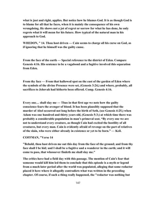 what is just and right, applies. But notice how he blames God. It is as though God is
to blame for all that he faces, when it is mainly the consequence of his own
wrongdoing. He shows not a jot of regret or sorrow for what he has done, he only
regrets what it will mean for his future. How typical of the natural man in his
approach to God.
WHEDON, " 14. Thou hast driven — Cain seems to charge all his curse on God, as
if ignoring that he himself was the guilty cause.
From the face of the earth — Special reference to the district of Eden. Compare
Genesis 4:16. His sentence to be a vagabond and a fugitive involved this separation
from Eden.
From thy face — From that hallowed spot on the east of the garden of Eden where
the symbols of the divine Presence were set, (Genesis 3:24,) and where, probably, all
sacrifices to Jehovah had hitherto been offered. Comp. Genesis 4:16.
Every one… shall slay me — Thus in that first age we note how the guilty
conscience fears the avenger of blood. It has been plausibly supposed that the
murder of Abel occurred not long before the birth of Seth, (see Genesis 4:25,) when
Adam was one hundred and thirty years old, (Genesis 5:3;) at which time there was
probably a considerable population in man’s primeval seat. “By every one we are
not to understand every creature, as though Cain had excited the hostility of all
creatures, but every man. Cain is evidently afraid of revenge on the part of relatives
of the slain, who were either already in existence or yet to be born.” — Keil.
COFFMAN, "Verse 14
"Behold, thou hast driven me out this day from the face of the ground; and from thy
face shall I be hid; and I shall be a fugitive and a wanderer in the earth; and it will
come to pass, that whosoever findeth me shall slay me."
The critics have had a field day with this passage. The mention of Cain's fear that
someone would kill him led them to conclude that this episode is a myth or legend
from a much later period after the world was populated, alleging that some redactor
placed it here where it allegedly contradicts what was written in the preceding
chapter. Of course, if such a thing really happened, the "redactor was nothing but
147
 