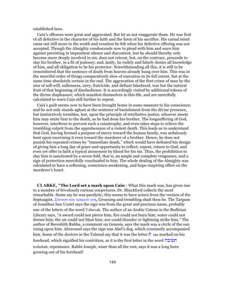 established laws.
Cain’s offences were great and aggravated. But let us not exaggerate them. He was first
of all defective in the character of his faith and the form of his sacrifice. His carnal mind
came out still more in the wrath and vexation he felt when his defective offering was not
accepted. Though the Almighty condescends now to plead with him and warn him
against persisting in impenitent silence and discontent, lest he should thereby only
become more deeply involved in sin, does not retreat, but, on the contrary, proceeds to
slay his brother, in a fit of jealousy; and, lastly, he rudely and falsely denies all knowledge
of him, and all obligation to be his protector. Notwithstanding all this, it is still to be
remembered that the sentence of death from heaven already hung over him. This was in
the merciful order of things comparatively slow of execution in its full extent, but at the
same time absolutely certain in the end. The aggravation of the first crime of man by the
sins of self-will, sullenness, envy, fratricide, and defiant falsehood, was but the natural
fruit of that beginning of disobedience. It is accordingly visited by additional tokens of
the divine displeasure, which manifest themselves in this life, and are mercifully
calculated to warn Cain still further to repent.
Cain’s guilt seems now to have been brought home in some measure to his conscience;
and he not only stands aghast at the sentence of banishment from the divine presence,
but instinctively trembles, lest, upon the principle of retributive justice, whoever meets
him may smite him to the death, as he had done his brother. The longsuffering of God,
however, interferes to prevent such a catastrophe, and even takes steps to relieve the
trembling culprit from the apprehension of a violent death. This leads us to understand
that God, having formed a purpose of mercy toward the human family, was sedulously
bent upon exercising it even toward the murderer of a brother. Hence, he does not
punish his repeated crimes by “immediate death,” which would have defeated his design
of giving him a long day of grace and opportunity to reflect, repent, return to God, and
even yet offer in faith a typical atonement by blood for his sin. Thus, the prohibition to
slay him is sanctioned by a seven-fold, that is, an ample and complete vengeance, and a
sign of protection mercifully vouchsafed to him. The whole dealing of the Almighty was
calculated to have a softening, conscience-awakening, and hope-inspiring effect on the
murderer’s heart.
CLARKE, "The Lord set a mark upon Cain - What this mark was, has given rise
to a number of frivolously curious conjectures. Dr. Shuckford collects the most
remarkable. Some say he was paralytic; this seems to have arisen from the version of the
Septuagint, Στενων και τρεμων εση, Groaning and trembling shalt thou be. The Targum
of Jonathan ben Uzziel says the sign was from the great and precious name, probably
one of the letters of the word Yehovah. The author of an Arabic Catena in the Bodleian
Library says, “A sword could not pierce him; fire could not burn him; water could not
drown him; the air could not blast him; nor could thunder or lightning strike him.” The
author of Bereshith Rabba, a comment on Genesis, says the mark was a circle of the sun
rising upon him. Abravanel says the sign was Abel’s dog, which constantly accompanied
him. Some of the doctors in the Talmud say that it was the letter ‫ת‬ tau marked on his
forehead, which signified his contrition, as it is the first letter in the word ‫תשובה‬
teshubah, repentance. Rabbi Joseph, wiser than all the rest, says it was a long horn
growing out of his forehead!
149
 