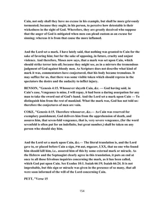 Cain, not only shall they have no excuse in his example, but shall be more grievously
tormented; because they ought, in his person, to perceive how detestable is their
wickedness in the sight of God. Wherefore, they are greatly deceived who suppose
that the anger of God is mitigated when men can plead custom as an excuse for
sinning; whereas it is from that cause the more inflamed.
And the Lord set a mark. I have lately said, that nothing was granted to Cain for the
sake of favoring him; but for the sake of opposing, in future, cruelty and unjust
violence. And therefore, Moses now says, that a mark was set upon Cain, which
should strike terror into all; because they might see, as in a mirrors the tremendous
judgment of God against bloody men. As Scripture does not describe what kind of
mark it was, commentators have conjectured, that his body became tremulous. It
may suffice for us, that there was some visible token which should repress in the
spectators the desire and the audacity to inflict injury.
BENSON, "Genesis 4:15. Whosoever slayeth Cain, &c. — God having said, in
Cain’s case, Vengeance is mine, I will repay, it had been a daring usurpation for any
man to take the sword out of God’s hand. And the Lord set a mark upon Cain — To
distinguish him from the rest of mankind. What the mark was, God has not told us:
therefore the conjectures of men are vain.
COKE, "Genesis 4:15. Therefore whosoever, &c.— As Cain was reserved for
exemplary punishment, God delivers him from the apprehension of death, and
assures him, that seven-fold vengeance, that is, very severe vengeance, (for the word
sevenfold is often put for an indefinite, but great number,) shall be taken on any
person who should slay him.
And the Lord set a mark upon Cain, &c.— The literal translation is, and the Lord
gave to, or placed before Cain a sign, ‫אות‬ aut, σημειον, LXX, that no one who found
him should kill him, i.e.. assured him of this by some external mark or miracle. As
the Hebrew and the Septuagint clearly agree in this translation, it puts an end at
once to all those frivolous inquiries concerning the mark, as it has been called,
which God put upon Cain. See Exodus 10:1. Isaiah 66:19; Isaiah 66:24. It is not
improbable, but this sign or miracle was given in the presence of so many, that all
were soon informed of the will of the Lord concerning Cain.
PETT, "Verse 15
154
 