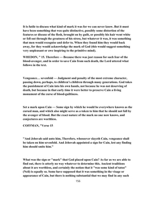 It is futile to discuss what kind of mark it was for we can never know. But it must
have been something that was quite distinctive, possibly some distortion of the
features or disease of the flesh, brought on by guilt, or possibly his hair went white
or fell out through the greatness of his stress, but whatever it was, it was something
that men would recognise and defer to. When they found him they would back
away, for they would acknowledge the mark of God (this would suggest something
very unpleasant or awe inspiring to the primitive mind).
WHEDON, " 15. Therefore — Because there was just reason for such fear of the
blood-avenger, and in order to save Cain from such death, the Lord uttered what
follows in the text.
Vengeance… sevenfold — Judgment and penalty of the most extreme character,
passing down, perhaps, to children’s children through many generations. God takes
the punishment of Cain into his own hands, not because he was not deserving of
death, but because in that early time it were better to preserve Cain a living
monument of the curse of blood-guiltiness.
Set a mark upon Cain — Some sign by which he would be everywhere known as the
cursed man, and which also might serve as a token to him that he should not fall by
the avenger of blood. But the exact nature of the mark no one now knows, and
conjectures are worthless.
COFFMAN, "Verse 15
"And Jehovah said unto him, Therefore, whosoever slayeth Cain, vengeance shall
be taken on him sevenfold. And Jehovah appointed a sign for Cain, lest any finding
him should smite him."
What was the sign or "mark" that God placed upon Cain? As far as we are able to
find out, there is utterly no way whatever to determine this. Ancient traditions
about it are worthless, and certainly the notion that it "was some kind of tatoo"
(Neil) is equally so. Some have supposed that it was something in the visage or
appearance of Cain, but there is nothing substantial that we may find in any such
156
 