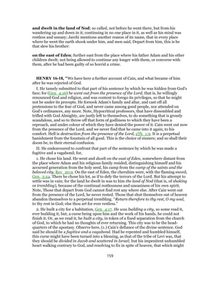 and dwelt in the land of Nod; so called, not before he went there, but from his
wandering up and down in it; continuing in no one place in it, as well as his mind was
restless and uneasy; Jarchi mentions another reason of its name, that in every place
where he went the earth shook under him, and men said, Depart from him, this is he
that slew his brother:
on the east of Eden; further east from the place where his father Adam and his other
children dwelt; not being allowed to continue any longer with them, or converse with
them, after he had been guilty of so horrid a crime.
HENRY 16-18, "We have here a further account of Cain, and what became of him
after he was rejected of God.
I. He tamely submitted to that part of his sentence by which he was hidden from God's
face; for (Gen_4:16) he went out from the presence of the Lord, that is, he willingly
renounced God and religion, and was content to forego its privileges, so that he might
not be under its precepts. He forsook Adam's family and altar, and cast off all
pretensions to the fear of God, and never came among good people, nor attended on
God's ordinances, any more. Note, Hypocritical professors, that have dissembled and
trifled with God Almighty, are justly left to themselves, to do something that is grossly
scandalous, and so to throw off that form of godliness to which they have been a
reproach, and under colour of which they have denied the power of it. Cain went out now
from the presence of the Lord, and we never find that he came into it again, to his
comfort. Hell is destruction from the presence of the Lord, 2Th_1:9. It is a perpetual
banishment from the fountain of all good. This is the choice of sinners; and so shall their
doom be, to their eternal confusion.
II. He endeavoured to confront that part of the sentence by which he was made a
fugitive and a vagabond; for,
1. He chose his land. He went and dwelt on the east of Eden, somewhere distant from
the place where Adam and his religious family resided, distinguishing himself and his
accursed generation from the holy seed, his camp from the camp of the saints and the
beloved city, Rev_20:9. On the east of Eden, the cherubim were, with the flaming sword,
Gen_3:24. There he chose his lot, as if to defy the terrors of the Lord. But his attempt to
settle was in vain; for the land he dwelt in was to him the land of Nod (that is, of shaking
or trembling), because of the continual restlessness and uneasiness of his own spirit.
Note, Those that depart from God cannot find rest any where else. After Cain went out
from the presence of the Lord, he never rested. Those that shut themselves out of heaven
abandon themselves to a perpetual trembling. “Return therefore to thy rest, O my soul,
to thy rest in God; else thou art for ever restless.”
2. He built a city for a habitation, Gen_4:17. He was building a city, so some read it,
ever building it, but, a curse being upon him and the work of his hands, he could not
finish it. Or, as we read it, he built a city, in token of a fixed separation from the church
of God, to which he had no thoughts of ever returning. This city was to be the head-
quarters of the apostasy. Observe here, (1.) Cain's defiance of the divine sentence. God
said he should be a fugitive and a vagabond. Had he repented and humbled himself,
this curse might have been turned into a blessing, as that of the tribe of Levi was, that
they should be divided in Jacob and scattered in Israel; but his impenitent unhumbled
heart walking contrary to God, and resolving to fix in spite of heaven, that which might
159
 