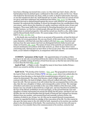 have been a blessing was turned into a curse. (2.) See what was Cain's choice, after he
had forsaken God; he pitched upon a settlement in this world, as his rest for ever. Those
who looked for the heavenly city chose, while on earth, to dwell in tabernacles; but Cain,
as one that minded not that city, built himself one on earth. Those that are cursed of God
are apt to seek their settlement and satisfaction here below, Psa_17:14. (3.) See what
method Cain took to defend himself against the terrors with which he was perpetually
haunted. He undertook this building, to divert his thoughts from the consideration of his
own misery, and to drown the clamours of a guilty conscience with the noise of axes and
hammers. Thus many baffle their convictions by thrusting themselves into a hurry of
worldly business. (4.) See how wicked people often get the start of God's people, and
out-go them in outward prosperity. Cain and his cursed race dwell in a city, while Adam
and his blessed family dwell in tents. We cannot judge of love or hatred by all that is
before us, Ecc_9:1, Ecc_9:2.
3. His family also was built up. Here is an account of his posterity, at least the heirs of
his family, for seven generations. His son was Enoch, of the same name, but not of the
same character, with that holy man that walked with God, Gen_5:22. Good men and
bad may bear the same names: but God can distinguish between Judas Iscariot and
Judas not Iscariot, Joh_14:22. The names of more of his posterity are mentioned, and
but just mentioned; not as those of the holy seed (ch. 5), where we have three verses
concerning each, whereas here we have three or four in one verse. They are numbered in
haste, as not valued or delighted in, in comparison with God's chosen.
JAMISON, "presence of the Lord — the appointed place of worship at Eden.
Leaving it, he not only severed himself from his relatives but forsook the ordinances of
religion, probably casting off all fear of God from his eyes so that the last end of this man
is worse than the first (Mat_12:45).
land of Nod — of flight or exile - thought by many to have been Arabia-Petraea -
which was cursed to sterility on his account.
K&D 16-24, "The family of the Cainites. - Gen_4:16. The geographical situation of
the land of Nod, in the front of Eden (‫ת‬ ַ‫מ‬ ְ‫ד‬ ִ‫,ק‬ see Gen_2:14), where Cain settled after his
departure from the place or the land of the revealed presence of God (cf. Jon_1:3),
cannot be determined. The name Nod denotes a land of flight and banishment, in
contrast with Eden, the land of delight, where Jehovah walked with men. There Cain
knew his wife. The text assumes it as self-evident that she accompanied him in his exile;
also, that she was a daughter of Adam, and consequently a sister of Cain. The marriage
of brothers and sisters was inevitable in the case of the children of the first men, if the
human race was actually to descend from a single pair, and may therefore be justified in
the face of the Mosaic prohibition of such marriages, on the ground that the sons and
daughters of Adam represented not merely the family but the genus, and that it was not
till after the rise of several families that the bands of fraternal and conjugal love became
distinct from one another, and assumed fixed and mutually exclusive forms, the
violation of which is sin. (Comp. Lev 18.) His son he named Hanoch (consecration),
because he regarded his birth as a pledge of the renovation of his life. For this reason he
also gave the same name to the city which he built, inasmuch as its erection was another
phase in the development of his family. The construction of a city by Cain will cease to
surprise us, if we consider that at the commencement of its erection, centuries had
160
 