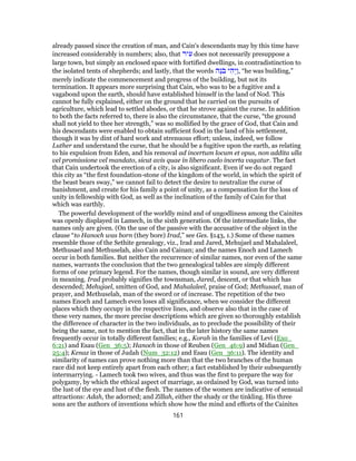 already passed since the creation of man, and Cain's descendants may by this time have
increased considerably in numbers; also, that ‫יר‬ ִ‫ע‬ does not necessarily presuppose a
large town, but simply an enclosed space with fortified dwellings, in contradistinction to
the isolated tents of shepherds; and lastly, that the words ‫ֶה‬‫נ‬ֹ‫ב‬ ‫י‬ ִ‫ה‬ְ‫ַי‬‫ו‬, “he was building,”
merely indicate the commencement and progress of the building, but not its
termination. It appears more surprising that Cain, who was to be a fugitive and a
vagabond upon the earth, should have established himself in the land of Nod. This
cannot be fully explained, either on the ground that he carried on the pursuits of
agriculture, which lead to settled abodes, or that he strove against the curse. In addition
to both the facts referred to, there is also the circumstance, that the curse, “the ground
shall not yield to thee her strength,” was so mollified by the grace of God, that Cain and
his descendants were enabled to obtain sufficient food in the land of his settlement,
though it was by dint of hard work and strenuous effort; unless, indeed, we follow
Luther and understand the curse, that he should be a fugitive upon the earth, as relating
to his expulsion from Eden, and his removal ad incertum locum et opus, non addita ulla
vel promissione vel mandato, sicut avis quae in libero caelo incerta vagatur. The fact
that Cain undertook the erection of a city, is also significant. Even if we do not regard
this city as “the first foundation-stone of the kingdom of the world, in which the spirit of
the beast bears sway,” we cannot fail to detect the desire to neutralize the curse of
banishment, and create for his family a point of unity, as a compensation for the loss of
unity in fellowship with God, as well as the inclination of the family of Cain for that
which was earthly.
The powerful development of the worldly mind and of ungodliness among the Cainites
was openly displayed in Lamech, in the sixth generation. Of the intermediate links, the
names only are given. (On the use of the passive with the accusative of the object in the
clause “to Hanoch was born (they bore) Irad,” see Ges. §143, 1.) Some of these names
resemble those of the Sethite genealogy, viz., Irad and Jared, Mehujael and Mahalaleel,
Methusael and Methuselah, also Cain and Cainan; and the names Enoch and Lamech
occur in both families. But neither the recurrence of similar names, nor even of the same
names, warrants the conclusion that the two genealogical tables are simply different
forms of one primary legend. For the names, though similar in sound, are very different
in meaning. Irad probably signifies the townsman, Jared, descent, or that which has
descended; Mehujael, smitten of God, and Mahalaleel, praise of God; Methusael, man of
prayer, and Methuselah, man of the sword or of increase. The repetition of the two
names Enoch and Lamech even loses all significance, when we consider the different
places which they occupy in the respective lines, and observe also that in the case of
these very names, the more precise descriptions which are given so thoroughly establish
the difference of character in the two individuals, as to preclude the possibility of their
being the same, not to mention the fact, that in the later history the same names
frequently occur in totally different families; e.g., Korah in the families of Levi (Exo_
6:21) and Esau (Gen_36:5); Hanoch in those of Reuben (Gen_46:9) and Midian (Gen_
25:4); Kenaz in those of Judah (Num_32:12) and Esau (Gen_36:11). The identity and
similarity of names can prove nothing more than that the two branches of the human
race did not keep entirely apart from each other; a fact established by their subsequently
intermarrying. - Lamech took two wives, and thus was the first to prepare the way for
polygamy, by which the ethical aspect of marriage, as ordained by God, was turned into
the lust of the eye and lust of the flesh. The names of the women are indicative of sensual
attractions: Adah, the adorned; and Zillah, either the shady or the tinkling. His three
sons are the authors of inventions which show how the mind and efforts of the Cainites
161
 