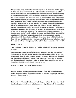 From the view which we have taken of this account of the murder of Abel, it is plain,
that it stands clear of all contradiction. The time when his brother murdered him
was in the hundred and twenty-ninth year of the world's creation, when, according
to a moderate computation, their descendants and those of their parents could not
but be very numerous. The manner in which he murdered him, might not be with a
sword or spear, (which, perhaps, were not then in use,) since a club, or stone, or any
rural instrument, in the hand of rage and revenge, was sufficient to do the work.
The place where he murdered him, is said to be, the field, not in contradistinction to
any large and populous city then in being, but rather to the tents, where their
parents, and others, might live. The cause of his murdering him was a spirit of envy
and malice. Ainsworth observes, that "as there are seven abominations in the heart
of him who loveth not his brother, Proverbs 26:25 there were the like number of
transgressions in Cain's whole conduct: for, 1st, he sacrificed without faith: 2nd, he
was displeased that God respected him not: 3rdly, he hearkened not to God's
admonition: 4thly, he spake dissembling to his brother: 5thly, he killed him in the
field: 6thly, he denied that he knew where he was: 7thly, he neither asked nor hoped
for mercy from God, but despaired, and so fell into the condemnation of the devil."
PETT, "Verse 16
‘And Cain went away from the place of Yahweh, and dwelt in the land of Nod, east
of Eden.’
The land of Nod (nod = ‘wandering’) refers to the desert, the ‘land of wandering’.
Man moves ever onward, eastwards from Eden, driven by sin, getting further and
further away from Paradise. Leaving ‘the place of Yahweh’ suggests that the writer
has in mind that Cain has now lost even that place where food could be obtained,
the place that Yahweh had allowed man (the ‘face of the ground’? - v.14). Now he
would have to search out for himself whatever he ate.
WHEDON, " THE CAINITES, Genesis 4:16-24.
16. Cain went out from the presence of the Lord — From that sacred spot on the
east of the garden, where Jehovah had revealed his presence and glory to Adam and
his sons. Comp. Genesis 4:14.
Land of Nod — The word Nod means wandering, and is from the same root as that
translated vagabond in Genesis 4:12; Genesis 4:14. It probably took this name from
164
 