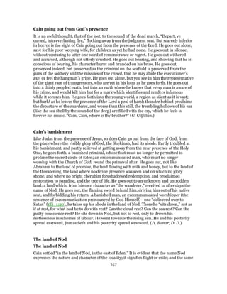 Cain going out from God’s presence
It is an awful thought, that of the lost, to the sound of the dead march, “Depart, ye
cursed, into everlasting fire,” flocking away from the judgment seat. But scarcely inferior
in horror is the sight of Cain going out from the presence of the Lord. He goes out alone,
save for his poor weeping wife, for children as yet he had none. He goes out in silence,
without venturing to utter one word of remonstrance or regret. He goes out withered
and accursed, although not utterly crushed. He goes out bearing, and showing that he is
conscious of bearing, his character burnt and branded on his brow. He goes out,
preserved indeed, but preserved as the criminal on the scaffold is preserved from the
guns of the soldiery and the missiles of the crowd, that he may abide the executioner’s
axe, or feel the hangman’s gripe. He goes out alone, but you see in him the representative
of the giant race of transgressors, who are yet in his loins as he goes forth. He goes out
into a thinly peopled earth, but into an earth where he knows that every man is aware of
his crime, and would kill him but for a mark which identifies and renders infamous
while it secures him. He goes forth into the young world, a region as silent as it is vast;
but hark! as he leaves the presence of the Lord a peal of harsh thunder behind proclaims
the departure of the murderer, and worse than this still, the trembling hollows of his ear
(like the sea shell by the sound of the deep) are filled with the cry, which he feels is
forever his music, “Cain, Cain, where is thy brother?” (G. Gilfillan.)
Cain’s banishment
Like Judas from the presence of Jesus, so does Cain go out from the face of God, from
the place where the visible glory of God, the Shekinah, had its abode. Partly troubled at
his banishment, and partly relieved at getting away from the near presence of the Holy
One, he goes forth, a banished criminal, whose foot must no longer be permitted to
profane the sacred circle of Eden; an excommunicated man, who must no longer
worship with the Church of God, round the primeval altar. He goes out, not like
Abraham to the land of promise, the land flowing with milk and honey, but to the land of
the threatening, the land where no divine presence was seen and on which no glory
shone, and where no bright cherubim foreshadowed redemption, and proclaimed
restoration to paradise, and the tree of life. He goes out to an unknown and untrodden
land; a land which, from his own character as “the wanderer,” received in after days the
name of Nod. He goes out, the flaming sword behind him, driving him out of his native
seat, and forbidding his return. A banished man, an excommunicated worshipper (the
sentence of excommunication pronounced by God Himself)—one “delivered over to
Satan” (1Ti_1:20), he takes up his abode in the land of Nod. There he “sits down,” not as
if at rest, for what had he to do with rest? Can the cloud rest? Can the sea rest? Can the
guilty conscience rest? He sits down in Nod, but not to rest, only to drown his
restlessness in schemes of labour. He went towards the rising sun. He and his posterity
spread eastward, just as Seth and his posterity spread westward. (H. Bonar, D. D.)
The land of Nod
The land of Nod
Cain settled “in the land of Nod, in the east of Eden.” It is evident that the name Nod
expresses the nature and character of the locality; it signifies flight or exile; and the same
167
 