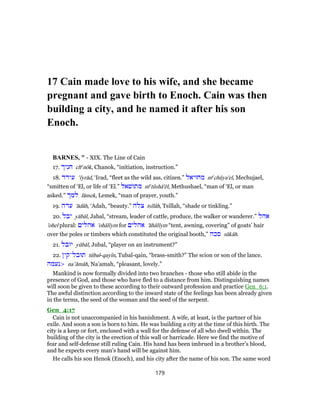 17 Cain made love to his wife, and she became
pregnant and gave birth to Enoch. Cain was then
building a city, and he named it after his son
Enoch.
BARNES, " - XIX. The Line of Cain
17. ‫חניך‬ che
nôk, Chanok, “initiation, instruction.”
18. ‫עירד‬ ‛ı̂yrād, ‘Irad, “fleet as the wild ass, citizen.” ‫מחוּיאל‬ me
chûya'el, Mechujael,
“smitten of ‘El, or life of ‘El.” ‫מתוּשׁאל‬ me
tûshā'ēl, Methushael, “man of ‘El, or man
asked.” ‫למך‬ lāmek, Lemek, “man of prayer, youth.”
19. ‫עדה‬ 'ādâh, ‘Adah, “beauty.” ‫צלה‬ tsı̂lâh, Tsillah, “shade or tinkling.”
20. ‫יבל‬ yābāl, Jabal, “stream, leader of cattle, produce, the walker or wanderer.” ‫אהל‬
'ohel plural: ‫אהלים‬ 'ohālı̂ym for ‫אהלים‬ 'ăhālı̂ym “tent, awning, covering” of goats’ hair
over the poles or timbers which constituted the original booth,” ‫סכה‬ sŭkâh.
21. ‫יוּבל‬ yûbāl, Jubal, “player on an instrument?”
22. ‫תוּבל־קין‬ tûbal-qayı̂n, Tubal-qain, “brass-smith?” The scion or son of the lance.
>‫נעמה‬ na‛ămâh, Na’amah, “pleasant, lovely.”
Mankind is now formally divided into two branches - those who still abide in the
presence of God, and those who have fled to a distance from him. Distinguishing names
will soon be given to these according to their outward profession and practice Gen_6:1.
The awful distinction according to the inward state of the feelings has been already given
in the terms, the seed of the woman and the seed of the serpent.
Gen_4:17
Cain is not unaccompanied in his banishment. A wife, at least, is the partner of his
exile. And soon a son is born to him. He was building a city at the time of this birth. The
city is a keep or fort, enclosed with a wall for the defense of all who dwell within. The
building of the city is the erection of this wall or barricade. Here we find the motive of
fear and self-defense still ruling Cain. His hand has been imbrued in a brother’s blood,
and he expects every man’s hand will be against him.
He calls his son Henok (Enoch), and his city after the name of his son. The same word
179
 