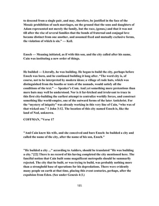 to descend from a single pair, and may, therefore, be justified in the face of the
Mosaic prohibition of such marriages, on the ground that the sons and daughters of
Adam represented not merely the family, but the race, (genus,) and that it was not
till after the rise of several families that the bonds of fraternal and conjugal love
became distinct from one another, and assumed fixed and mutually exclusive forms,
the violation of which is sin.” — Keil.
Enoch — Meaning initiated, as if with this son, and the city called after his name,
Cain was instituting a new order of things.
He builded — Literally, he was building. He began to build the city, perhaps before
Enoch was born, and he continued building it long after. “The word city is, of
course, not to be interpreted by modern ideas; a village of rude huts, which was
distinguished from the booths or tents of the nomads, would satisfy all the
conditions of the text.” — Speaker’s Com. And yet something more pretentious than
mere huts may well be understood. Nor is it far-fetched and irrelevant to trace in
this first city-building the earliest attempt to centralize worldly forces, and construct
something like world-empire, one of the outward forms of the later Antichrist. For
the “mystery of iniquity” was already working in this very line of Cain, “who was of
that wicked one.” 1 John 3:12. The location of this city named Enoch is, like the
land of Nod, unknown.
COFFMAN, "Verse 17
"And Cain knew his wife, and she conceived and bare Enoch: he builded a city and
called the name of the city, after the name of his son, Enoch."
"He builded a city ..." according to Aalders, should be translated "He was building
a city."[22] There is no record of his having completed the city mentioned here. The
fanciful notion that Cain built some magnificent metropolis should be summarily
rejected. The city that he built, or was trying to build, was probably nothing more
than a stronghold base of operations for his depredations. There were evidently
many people on earth at that time, placing this event centuries, perhaps, after the
expulsion from Eden. (See under Genesis 4:3.)
185
 