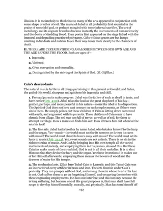 illusion. It is melancholy to think that so many of the arts appeared in conjunction with
some shape or other of evil. The music of Jubal in all probability first sounded in the
praise of some idol god, or perhaps mingled with some infernal sacrifice. The art of
metallurgy and its cognate branches became instantly the instruments of human ferocity
and the desire of shedding blood. Even poetry first appeared on the stage linked with the
immoral and degrading practice of polygamy. Gifts without graces are but lamps
enabling individuals and nations to see their way down more clearly to the chambers of
death.
II. THERE ARE CERTAIN STRIKING ANALOGIES BETWEEN OUR OWN AGE AND
THE AGE BEFORE THE FLOOD. Both are ages of—
1. Ingenuity.
2. Violence.
3. Great corruption and sensuality.
4. Distinguished by the striving of the Spirit of God. (G. Gilfillan.)
Cain’s descendants
The natural man is fertile in all things pertaining to this present evil world; and Satan,
the god of this world, sharpens and quickens his ingenuity and skill.
1. Pastoral pursuits make progress. Jabal was the father of such as dwell in tents, and
have cattle (Gen_4:20). Jabal takes the lead as the great shepherd of his day—
gentler, perhaps, and more peaceful in his nature—morn like Abel in his disposition.
The Spirit of God does not here cast censure on such employments, as if there were
sin in them. He simply points out these children of Cain as sitting down contented
with earth, and engrossed with its pursuits. These children of Cain seem to have
shrunk from tillage. The soil was too full of terror, as well as of toil, for them to
attempt its tillage. How a man’s sin finds him out! How it traces him out wherever he
sets his foot!
2. The fine arts. Jabal had a brother by name Jabal, who betakes himself to the harp
and the organ. Yes—music—the world must soothe its sorrows or drown its cares
with music! The world must cheat its hours away with music! The world must set its
lusts to music (Job_21:12). Yet, sweet sounds are not unholy. There is no sin in the
richest strains of music. And God, by bringing into His own temple all the varied
instruments of melody, and employing them in His praises, showed this. But these
Cainites make music of the siren kind. God is not in all their melodies. It is to shut
Him out that they devise the harp and the organ. Yet these inventions He makes use
of for Himself afterwards; employing these men as the hewers of wood and the
drawers of water for His temple.
3. The mechanical arts. Zillah bare Tubal-Cain to Lamech: and this Tubal-Cain was
an instructor of every artificer in brass and iron. The arts flourish under Cain’s
posterity. They can prosper without God, and among those in whose hearts His fear
is not. God suffers them to go on forgetting Himself, and occupying themselves with
these engrossing employments. He does not interfere; and this not only because He
is long suffering, but because one of His great purposes is, that man shall have full
scope to develop himself mentally, morally, and physically. Man has torn himself off
192
 