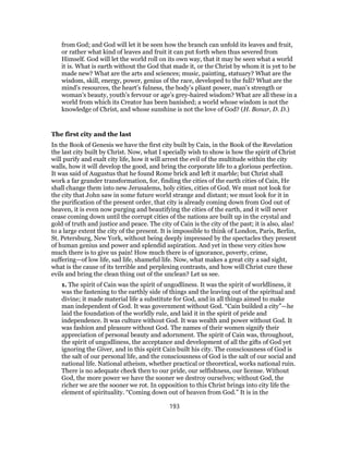 from God; and God will let it be seen how the branch can unfold its leaves and fruit,
or rather what kind of leaves and fruit it can put forth when thus severed from
Himself. God will let the world roll on its own way, that it may be seen what a world
it is. What is earth without the God that made it, or the Christ by whom it is yet to be
made new? What are the arts and sciences; music, painting, statuary? What are the
wisdom, skill, energy, power, genius of the race, developed to the full? What are the
mind’s resources, the heart’s fulness, the body’s pliant power, man’s strength or
woman’s beauty, youth’s fervour or age’s grey-haired wisdom? What are all these in a
world from which its Creator has been banished; a world whose wisdom is not the
knowledge of Christ, and whose sunshine is not the love of God? (H. Bonar, D. D.)
The first city and the last
In the Book of Genesis we have the first city built by Cain, in the Book of the Revelation
the last city built by Christ. Now, what I specially wish to show is how the spirit of Christ
will purify and exalt city life, how it will arrest the evil of the multitude within the city
walls, how it will develop the good, and bring the corporate life to a glorious perfection.
It was said of Augustus that he found Rome brick and left it marble; but Christ shall
work a far grander transformation, for, finding the cities of the earth cities of Cain, He
shall change them into new Jerusalems, holy cities, cities of God. We must not look for
the city that John saw in some future world strange and distant; we must look for it in
the purification of the present order, that city is already coming down from God out of
heaven, it is even now purging and beautifying the cities of the earth, and it will never
cease coming down until the corrupt cities of the nations are built up in the crystal and
gold of truth and justice and peace. The city of Cain is the city of the past; it is also, alas!
to a large extent the city of the present. It is impossible to think of London, Paris, Berlin,
St. Petersburg, New York, without being deeply impressed by the spectacles they present
of human genius and power and splendid aspiration. And yet in these very cities how
much there is to give us pain! How much there is of ignorance, poverty, crime,
suffering—of low life, sad life, shameful life. Now, what makes a great city a sad sight,
what is the cause of its terrible and perplexing contrasts, and how will Christ cure these
evils and bring the clean thing out of the unclean? Let us see.
1. The spirit of Cain was the spirit of ungodliness. It was the spirit of worldliness, it
was the fastening to the earthly side of things and the leaving out of the spiritual and
divine; it made material life a substitute for God, and in all things aimed to make
man independent of God. It was government without God. “Cain builded a city”—he
laid the foundation of the worldly rule, and laid it in the spirit of pride and
independence. It was culture without God. It was wealth and power without God. It
was fashion and pleasure without God. The names of their women signify their
appreciation of personal beauty and adornment. The spirit of Cain was, throughout,
the spirit of ungodliness, the acceptance and development of all the gifts of God yet
ignoring the Giver, and in this spirit Cain built his city. The consciousness of God is
the salt of our personal life, and the consciousness of God is the salt of our social and
national life. National atheism, whether practical or theoretical, works national ruin.
There is no adequate check then to our pride, our selfishness, our license. Without
God, the more power we have the sooner we destroy ourselves; without God, the
richer we are the sooner we rot. In opposition to this Christ brings into city life the
element of spirituality. “Coming down out of heaven from God.” It is in the
193
 