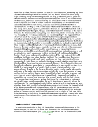 overtaken by storm, in caves or trees. To Jabal the idea first occurs, I can carry my house
about with me and regulate its movements, and not it mine. I need not return every
night this long, weary way from the pastures, but may go wherever grass is green and
streams run cool. He and his comrades would thus become aware of the vast resources
of other lands, and would unconsciously lay the foundations both of commerce and of
wars of conquest. For both in ancient and more modern times the most formidable
armies have been those vast moving shepherd races bred outside the borders of
civilization and flooding as with an irresistible tide the territories of more settled and
less hardy tribes. Jubal again was, as his name denotes, the reputed father of all such as
handle the harp and the organ, stringed and wind instruments. The stops of the reed or
flute and the divisions of the string being once discovered, all else necessarily followed.
The twanging of a bowstring in a musical ear was enough to give the suggestion to an
observant mind; the varying notes of the birds; the winds expressing at one time
unbridled fury and at another a breathing benediction, could not fail to move and stir
the susceptible spirit. The spontaneous though untuned singing of children, that follows
no mere melody made by another to express his joy, but is the instinctive expression of
their own joy, could not but give, however meagrely, the first rudiments of music. But
here was the man who first made a piece of wood help him; who out of the commonest
material of the physical world found for himself a means of expressing the most
impalpable moods of his spirit. Once the idea was caught that matter inanimate as well
as animate was man’s servant, and could do his finest work for him, Jabal and his
brother Jubal would make rapid work between them. If the rude matter of the world
could sing for them, what might it not do for them? They would see that there was a
precision in machine work which man’s hand could not rival—a regularity which no
nervous throb could throw out and no feeling interrupt, and yet at the same time when
they found how these rude instruments responded to every finest shade of feeling, and
how all external nature seemed able to express what was in man, must it not have been
the birth of poetry as well as of music? Jubal, in short, originates what we now
compendiously describe as the fine arts. The third brother, again, may be taken as the
originator of the useful arts—though not exclusively—for being the instructor of every
artificer in brass and iron, having something of his brother’s genius for invention and
more than his brother’s handiness and practical faculty for embodying his ideas in
material forms, he must have promoted all arts which require tools for their culture.
Thus among these three brothers we find distributed the various kinds of genius and
faculty which ever since have enriched the world. Here in germ was really all that the
world can do. The great lines in which individual and social activity have since run were
then laid down. This notable family circle was completed by Naamah, the sister of Tubal-
Cain. The strength of female influence began to be felt contemporaneously with the
cultivation of the arts. Very early in the world’s history it was perceived that, although
debarred from the rougher activities of life, women have an empire of their own. Men
have the making of civilization, but women have the making of men. It is they who form
the character of the individual and give its tone to the society in which they live. (M.
Dods, D. D.)
The cultivation of the fine arts
The inexorable necessaries of daily life absorbed no more the whole attention or the
entire strength; the soul and the heart, also, demanded and obtained their food and
nurture! Lamech was the first poet (Gen_4:23-24), and his son the first musician; the
196
 