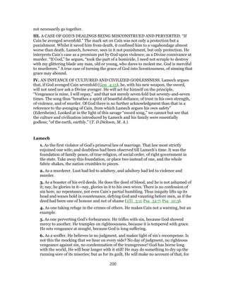 not necessarily go together.
III. A CASE OF GOD’S DEALINGS BEING MISCONSTRUED AND PERVERTED. “If
Cain be avenged sevenfold.” The mark set on Cain was not only a protection but a
punishment. Whilst it saved him from death, it confined him to a vagabondage almost
worse than death. Lamech, however, sees in it not punishment, but only protection. He
interprets Cain’s case as a premium put by God upon violence; as a Divine connivance at
murder. “If God,” he argues, “took the part of a homicide, I need not scruple to destroy
with my glittering blade any man, old or young, who dares to molest me. God is merciful
to murderers.” A true case of turning the grace of God into licentiousness, of sinning that
grace may abound.
IV. AN INSTANCE OF CULTURED AND CIVILIZED GODLESSNESS. Lamech argues
that, if God avenged Cain sevenfold (Gen_4:15), he, with his new weapon, the sword,
will not need nor ask a Divine avenger. He will act for himself on the principle,
“Vengeance is mine, I will repay,” and that not merely seven fold but seventy-and-seven
times. The song thus “breathes a spirit of boastful defiance, of trust in his own strength,
of violence, and of murder. Of God there is no further acknowledgment than that in a
reference to the avenging of Cain, from which Lamech argues his own safety”
(Edersheim). Looked at in the light of this savage “sword song,” we cannot but see that
the culture and civilization introduced by Lamech and his family were essentially
godless; “of the earth, earthly.” (T. D.Dickson, M. A.)
Lamech
1. As the first violator of God’s primeval law of marriage. That law most strictly
enjoined one wife; and doubtless had been observed till Lamech’s time. It was the
foundation of family peace, of true religion, of social order, of right government in
the state. Take away this foundation, or place two instead of one, and the whole
fabric shakes, the nation crumbles to pieces.
2. As a murderer. Lust had led to adultery, and adultery had led to violence and
murder.
3. As a boaster of his evil deeds. He does the deed of blood, and he is not ashamed of
it; nay, he glories in it—nay, glories in it to his own wives. There is no confession of
sin here, no repentance, not even Cain’s partial humbling. Thus iniquity lifts up its
head and waxes bold in countenance, defying God and vaunting before men, as if the
deed had been one of honour and not of shame (2Ti_3:2; Psa_52:7; Psa_10:3).
4. As one taking refuge in the crimes of others. He makes Cain not a warning, but an
example.
5. As one perverting God’s forbearance. He trifles with sin, because God showed
mercy to another. He tramples on righteousness, because it is tempered with grace.
He sets vengeance at nought, because God is long suffering.
6. As a scoffer. He believes in no judgment, and makes light of sin’s recompense. Is
not this the mocking that we hear on every side? No day of judgment, no righteous
vengeance against sin, no condemnation of the transgressor! God has borne long
with the world, He will bear longer with it still! He may do something to dry up the
running sore of its miseries; but as for its guilt, He will make no account of that, for
200
 