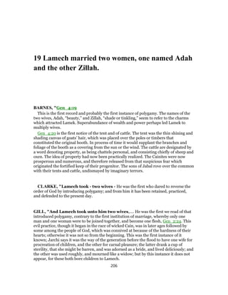 19 Lamech married two women, one named Adah
and the other Zillah.
BARNES, "Gen_4:19
This is the first record and probably the first instance of polygamy. The names of the
two wives, Adah, “beauty,” and Zillah, “shade or tinkling,” seem to refer to the charms
which attracted Lamek. Superabundance of wealth and power perhaps led Lamek to
multiply wives.
Gen_4:20 is the first notice of the tent and of cattle. The tent was the thin shining and
shading canvas of goats’ hair, which was placed over the poles or timbers that
constituted the original booth. In process of time it would supplant the branches and
foliage of the booth as a covering from the sun or the wind. The cattle are designated by
a word denoting property, as being chattels personal, and consisting chiefly of sheep and
oxen. The idea of property had now been practically realized. The Cainites were now
prosperous and numerous, and therefore released from that suspicious fear which
originated the fortified keep of their progenitor. The sons of Jabal rove over the common
with their tents and cattle, undismayed by imaginary terrors.
CLARKE, "Lamech took - two wives - He was the first who dared to reverse the
order of God by introducing polygamy; and from him it has been retained, practiced,
and defended to the present day.
GILL, "And Lamech took unto him two wives,.... He was the first we read of that
introduced polygamy, contrary to the first institution of marriage, whereby only one
man and one woman were to be joined together, and become one flesh, Gen_2:24. This
evil practice, though it began in the race of wicked Cain, was in later ages followed by
some among the people of God, which was connived at because of the hardness of their
hearts; otherwise it was not so from the beginning. This was the first instance of it
known; Jarchi says it was the way of the generation before the flood to have one wife for
procreation of children, and the other for carnal pleasure; the latter drank a cup of
sterility, that she might be barren, and was adorned as a bride, and lived deliciously; and
the other was used roughly, and mourned like a widow; but by this instance it does not
appear, for these both bore children to Lamech.
206
 