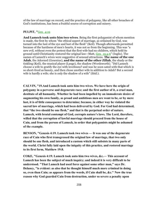 of the law of marriage on record, and the practice of polygamy, like all other breaches of
God’s institutions, has been a fruitful source of corruption and misery.
PULPIT, "Gen_4:19
And Lamech took unto him two wives. Being the first polygamist of whom mention
is made, the first by whom "the ethical aspect of marriage, as ordained by God, was
turned into the lust of the eye and lust of the flesh" (Keil). Though afterwards permitted
because of the hardness of men’s hearts, it was not so from the beginning. This was "a
new evil, without even the pretext that the first wife had no children, which held its
ground until Christianity restored the original law—Matt, Gen_19:4-6" (Inglis). The
names of Lamech’s wives were suggestive of sensual attractions. The name of the one
Adah, the Adorned (Gesenius), and the name of the other Zillah, the shady or the
tinkling (Keil), the musical player (Lange), the shadow (Wordsworth). "Did Lamech
choose a wife to gratify the eye with loveliness? and was he soon sated with that which is
so short-lived as beauty, and then chose another wife in addition to Adah? But a second
wife is hardly a wife; she is only the shadow of a wife" (ibid.).
CALVIN, "19.And Lamech took unto him two wives. We have here the origin of
polygamy in a perverse and degenerate race; and the first author of it, a cruel man,
destitute of all humanity. Whether he had been impelled by an immoderate desire of
augmenting his own family, as proud and ambitious men are wont to be, or by mere
lust, it is of little consequence to determine; because, in either way he violated the
sacred law of marriage, which had been delivered by God. For God had determined,
that “the two should be one flesh,” and that is the perpetual order of nature.
Lamech, with brutal contempt of God, corrupts nature’s laws. The Lord, therefore,
willed that the corruption of lawful marriage should proceed from the house of
Cain, and from the person of Lamech, in order that polygamists might be ashamed
of the example.
BENSON, "Genesis 4:19. Lamech took two wives — It was one of the degenerate
race of Cain who first transgressed the original law of marriage, that two only
should be one flesh, and introduced a custom which still subsists in many parts of
the world. Christ fully laid open the iniquity of this practice, and restored marriage
to its first form, Matthew 19:8.
COKE, "Genesis 4:19. Lamech took unto him two wives, &c.— This account of
Lamech has been the subject of much inquiry; and indeed it is very difficult to be
understood. "That Lamech had used force against some other man," says Dr.
Delaney, "is evident: as also that he thought himself much more criminal in doing
so, even than Cain; as appears from the words, if Cain shall be, &c." Now the true
reason why God guarded Cain from destruction, under so severe a penalty upon
208
 