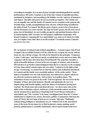 According to Josephus, he was also of great strength and distinguished for martial
performances. His sister, Naamah, is one of the four women of antediluvian times
mentioned in Scripture; and according to the Rabbis, was the ‘mistress of lamenters
and singers.’ But gifts and graces do not necessarily go together. The Cainite race
was an ungodly one, and the family of Lamech was no exception to the general rule.
Worldly fame, wealth, accomplishments may all exist, without being sanctified by
the smile of God. To Lamech ‘the Divine grace of poesy seems to have been given,
but his Parnassus was a hot volcano.’ He sings not God’s praise, but his own; not of
peace, but of bloodshed. Are not worldly prosperity and spiritual leanness often to
be found together still? Are there no rich paupers, millionaire bankrupts, well-
housed wanderers ‘enjoying life’ in a materialistic way, and yet of whom it is sadly
true, in a higher sense, that ‘there is no life in them’? Twentieth century Lamechs
are not so very rare.
III. An instance of cultured and civilised ungodliness.—Lamech argues, that if God
avenged Cain sevenfold (Genesis 4:15) he, with his new weapon, the sword, will not
need, nor ask a Divine avenger. He will act for himself on the principle, ‘Vengeance
is mine, I will repay,’ and that not merely sevenfold but seventy and seven times. His
vengeance will be more dire than that of God Himself. The song thus ‘breathes a
spirit of boastful defiance, of trust in his own strength, of violence, and of murder.
Of God there is no further acknowledgment than that in a reference to the avenging
of Cain, from which Lamech argues his own safety.’ Looked at in the light of this
savage ‘sword-song,’ we cannot but see that the culture and civilisation introduced
by Lamech and his family were essentially godless; ‘of the earth, earthy.’ These
fathers of mankind were not rude barbarians, but cultured to a degree which it is
too often the custom to underrate. And yet these were godless times. ‘The
wickedness of man was great in the earth.’ God was ignored. ‘He was not in all the
thoughts’ of these old-world denizens. Morally and spiritually the race was
degenerating with fearful rapidity, until, the climax of wickedness having been
reached, ‘the Flood came and swept them all away.’ Are there none who, in the
midst of the civilisation, culture, and luxury of the twentieth century are living
merely sensuous lives, ignoring or forgetting God? Is not this pre-eminently a
materialistic age? The ‘creature’ is by many worshipped more than the ‘Creator.’
Satisfaction is sought in art, science, literature, politics. Communion with God, the
grace of Christ, the sure hope of heaven, are to many ‘idle tales.’ Multitudes,
without being profligate or abandoned, are yet ‘without God’ in the most literal
sense of the term. Do not many try to find in pleasure, money-making, social
position, political power, scientific attainments, what Lamech found in his son’s
212
 