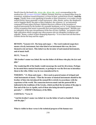 David’s time by the hand (1Sa_16:23; 1Sa_18:10; 1Sa_19:9), corresponding to the
modern lyre. Cf. κινυμρα κιννυμρα, cithara; German, knarren; so named either from its
tremulous, stridulous sound (Gesenius), or from its bent, arched form (Furst). And the
organ. ’Ugabh, from a root signifying to breathe or blow (Gesenius), or to make a lovely
sound (Furst); hence generally a wind instrument—tibia, ftstula, syrinx; the shepherd’s
reed or bagpipe (Keil); the pipe or flute (Onkelos); the organon, i.e. an instrument
composed of many pipes (Jerome). Kalisch discovers a fitness in the invention of
musical instruments by the brother of a nomadic herdsman, as it is "in the happy leisure
of this occupation that music is generally first exercised and appreciated." Murphy sees
an indication of the easy circumstances of the line of Cain; Candlish, "an instance of the
high cultivation which a people may often possess who are altogether irreligious and
ungodly;" Bonar, a token of their deepening depravity—"it is to shut God out that these
Cainites devise the harp and the organ."
BENSON, "Genesis 4:21. The harp and organ — The word rendered organ here
means a lovely instrument; but what kind of an instrument this was, the Jews
themselves do not know. This Jubal was the inventor of such musical instruments,
and of music itself.
PETT, "Verse 21
‘His brother’s name was Jubal. He was the father of all those who play the lyre and
pipe.’
The wandering life of the family would encourage the need for diversions. Perhaps
he invented these musical instruments, or perhaps he was the first one to introduce
them to the tribe. Either way he was remembered for it.
WHEDON, " 21. Harp and organ — Here used as general names of stringed and
wind instruments of music. “That the inventor of musical instruments should be the
brother of him who introduced the nomad life is strictly in accordance with the
experience of the world. The connexion between music and the pastoral life is
indicated in the traditions of the Greeks, which ascribed the invention of the pipe to
Pan and of the lyre to Apollo, each of them also being devoted to pastoral
pursuits.” — SMITH’S Dictionary of the Bible.
COFFMAN, "Verse 21
"And his brother's name was Jubal: he was the father of such as handle the harp
and the pipe."
What is visible in these verses is the technical progress of the human race
218
 