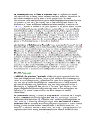 an instructor of every artificer in brass and iron; he taught men the way of
melting metals, and of making armour and weapons of war, and other instruments, for
various uses, out of them; and he seems to be the same with the Chrysor of
Sanchoniatho; for he says (w) of them (Agreus and Halieus) were begotten two brothers,
the inventors of iron, and of working of it: one of these, called Chrysor, is said to be
Hephaestus or Vulcan; and Chrysor, as Bochartus (x) seems rightly to conjecture, is
‫,חרש־אור‬ "Choresh-Ur, a worker in fire"; that, by means of fire, melted metals, and cast
them into different forms, and for different uses; and one of these words is used in the
text of Tubalcain; and so, according to Diodorus Siculus (y), Vulcan signifies fire, and
was not only the inventor of fire, but he says he was the inventor of all works in iron,
brass, gold, and silver, and of all other things wrought by fire, and of all other uses of
fire, both by artificers and all other men, and therefore he was called by all πυρ, "fire".
Clemens of Alexandria (z) ascribes the invention of brass and iron to the Idaeans or
priests of Cybele in Cyprus; and so Sophocles in Strabo (a):
and the sister of Tubalcain was Naamah; whose name signifies "pleasant", fair and
beautiful; and is thought by some to be the Venus of the Heathens; the Arabic writers (b)
say she was a most beautiful woman, and found out colours and painting; and by others
Minerva; and Josephus (c) says she excelled in the knowledge of divine things; and
Minerva is by the Greeks called Nemanoum (d). The Jews say (e) she was the wife of
Noah; and some of them say (f) she was the wife of one Shimron, and the mother of the
evil spirit Asmodeus, mentioned in Tobit, and of whom other demons were begotten: the
Targuru of Jonathan adds,"she was the mistress of lamentation and songs;''but our
Bishop Cumberland (g) conjectures, that she was the wife of Ham, was with him in the
ark, and after the flood was the means of leading him into idolatry: what led him to this
conjecture was, that he observed in Plutarch, that the wife of Cronus, the same with
Ham, is by some called Nemaus, which brought Naamah to his mind. Josephus (h)
makes the number of children Lamech had by his two wives to be seventy seven.
PULPIT, "Gen_4:22
And Zillah, she also bare Tubal-cain. Worker in brass or iron;related to Persian,
tupal, iron dross (Gesenius, Rodiger, Delitzsch). Keil and Furst think this Persian root
cannot be regarded as the proper explanation of the name. Furst suggests that the tribe
may have been originally named Tubal, and known as inventors of smith-work and
agricultural implements, and that Cain may have been afterwards added to them to
identify them as Cainites (vide ’Lex. sub hem.’). The name Tubal, like the previous
names Jabal and Jubal, is connected with the root yabal, to flow, and probably was
indicative of the general prosperity of the race. Their ancestor was specially
distinguished
as an instructor (literally, a whetter) of every artificer (instrument, LXX. ,Vulgate,
Kalisch) in brass (more correctly copper) and iron ‫ֶל‬‫ז‬ ְ‫ר‬ ַ‫,בּ‬ according to Gesenius a
quadrilateral from the Genesis ‫ן‬ ַ‫ר‬ ְ‫,בּ‬ to transfix, with ‫ל‬ appended; according to Furst out
of ‫ֶל‬‫ז‬ ָ‫,בּ‬ from ‫ַל‬‫ז‬ ָ‫,בּ‬ to be hard, by resolving the dagesh into r. And the sister of Tubal-
cain was Naamah—the lovely. Considering. the general significance of names, we shall
scarcely go astray if with Kalisch we find in the name of the sister of Tubal-cain, "the
beautiful," as compared with that of Adam’s wife, "the living," a growing symptom of the
degeneracy of the times. Beauty, rather than helpfulness, was now become the chief
221
 