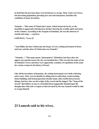 in itself that the previous times were barbarous or savage. Their wants were fewer,
but increasing population, pursuing new arts and enterprises, furnishes the
conditions of many inventions.
Naamah — This name of Tubal-cain’s sister, which means the lovely, or the
beautiful, is apparently introduced as further showing the worldly spirit and tastes
of the Cainites. According to the Targum of Jonathan, she was the mistress of
sounds and songs — a poetess.
COFFMAN, "Verse 22
"And Zillah, she bare Tubal-cain, the forger of every cutting instrument of brass
and iron: and the sister of Tubal-cain was Naamah."
"Naamah ..." This name means "pleasantness" (Peloubet), but there does not
appear any special reason why she was included here. This was also the name of one
of Solomon's wives; and there were apparently a number of repetitions of the name
for various women in the history of Israel.
Like all the inventions of humanity, the cutting instruments were both a blessing
and a curse. They were invaluable in aiding man in cultivation, wood-working,
house-building, and food preparation (besides many other useful and necessary
things), but here also was the origin of the sword and the dagger! The "Song of the
Sword" that follows at once is a boastful threat supposedly founded upon the
thought that with such a weapon as that invented by his son, Lamech would be able
to avenge himself.
23 Lamech said to his wives,
223
 