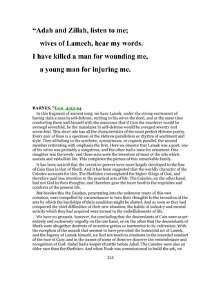 “Adah and Zillah, listen to me;
wives of Lamech, hear my words.
I have killed a man for wounding me,
a young man for injuring me.
BARNES, "Gen_4:23-24
In this fragment of ancient song, we have Lamek, under the strong excitement of
having slain a man in self-defense, reciting to his wives the deed, and at the same time
comforting them and himself with the assurance that if Cain the murderer would be
avenegd sevenfold, he the manslayer in self-defense would be avenged seventy and
seven-fold. This short ode has all the characteristics of the most perfect Hebrew poetry.
Every pair of lines is a specimen of the Hebrew parallelism or rhythm of sentiment and
style. They all belong to the synthetic, synonymous, or cognate parallel, the second
member reiterating with emphasis the first. Here we observe that Lamek was a poet; one
of his wives was probably a songstress, and the other had a taste for ornament. One
daughter was the lovely, and three sons were the inventors of most of the arts which
sustain and embellish life. This completes the picture of this remarkable family.
It has been noticed that the inventive powers were more largely developed in the line
of Cain than in that of Sheth. And it has been suggested that the worldly character of the
Cainites accounts for this. The Shethites contemplated the higher things of God, and
therefore paid less attention to the practical arts of life. The Cainites, on the other hand,
had not God in their thoughts, and therefore gave the more heed to the requisites and
comforts of the present life.
But besides this the Cainites, penetrating into the unknown tracts of this vast
common, were compelled by circumstances to turn their thoughts to the invention of the
arts by which the hardships of their condition might be abated. And as soon as they had
conquered the chief difficulties of their new situation, the habits of industry and mental
activity which they had acquired were turned to the embellishments of life.
We have no grounds, however, for concluding that the descendants of Cain were as yet
entirely and exclusively ungodly on the one hand, or on the other that the descendants of
Sheth were altogether destitute of inventive genius or inattentive to its cultivation. With
the exception of the assault that seemed to have provoked the homicidal act of Lamek,
and the bigamy of Lamek himself, we find not much to condemn in the recorded conduct
of the race of Cain; and in the names of some of them we discover the remembrance and
recognition of God. Habel had a keeper of cattle before Jabal. The Cainites were also an
older race than the Shethites. And when Noah was commissioned to build the ark, we
224
 
