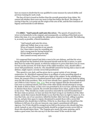 have no reason to doubt that he was qualified in some measure by natural ability and
previous training for such a task.
The line of Cain is traced no further than the seventh generation from Adam. We
cannot tell whether there were any more in that line before the flood. The design of
tracing it thus far, is to point out the origin of the arts of life, and the first instances of
bigamy and homicide in self-defense.
CLARKE, "And Lamech said unto his wives - The speech of Lamech to his
wives is in hemistichs in the original, and consequently, as nothing of this kind occurs
before this time, it is very probably the oldest piece of poetry in the world. The following
is, as nearly as possible, a literal translation:
“And Lamech said unto his wives,
Adah and Tsillah, hear ye my voice;
Wives of Lamech, hearken to my speech;
For I have slain a man for wounding me,
And a young man for having bruised me.
If Cain shall be avenged seven-fold,
Also Lamech seventy and seven.”
It is supposed that Lamech had slain a man in his own defense, and that his wives
being alarmed lest the kindred of the deceased should seek his life in return, to quiet
their fears he makes this speech, in which he endeavors to prove that there was no room
for fear on this account; for if the slayer of the wilful murderer, Cain, should suffer a
seven-fold punishment, surely he, who should kill Lamech for having slain a man in self-
defense, might expect a seventy-seven-fold punishment.
This speech is very dark, and has given rise to a great variety of very strange
conjectures. Dr. Shuckford supposes there is an ellipsis of some preceding speech or
circumstance which, if known, would cast a light on the subject. In the antediluvian
times, the nearest of kin to a murdered person had a right to revenge his death by taking
away the life of the murderer. This, as we have already seen, appears to have contributed
not a little to Cain’s horror, Gen_4:14. Now we may suppose that the descendants of
Cain were in continual alarms, lest some of the other family should attempt to avenge
the death of Abel on them, as they were not permitted to do it on Cain; and that in order
to dismiss those fears, Lamech, the seventh descendant from Adam, spoke to this effect
to his wives: “Why should you render yourselves miserable by such ill-founded fears?
We have slain no person; we have not done the least wrong to our brethren of the other
family; surely then reason should dictate to you that they have no right to injure us. It is
true that Cain, one of our ancestors, killed his brother Abel; but God, willing to pardon
his sin, and give him space to repent, threatened to punish those with a seven-fold
punishment who should dare to kill him. If this be so, then those who should have the
boldness to kill any of us who are innocent, may expect a punishment still more
rigorous. For if Cain should be avenged seven-fold on the person who should slay him,
surely Lamech or any of his innocent family should be avenged seventy-seven-fold on
those who should injure them.” The Targums give nearly the same meaning, and it
makes a good sense; but who can say it is the true sense? If the words be read
225
 