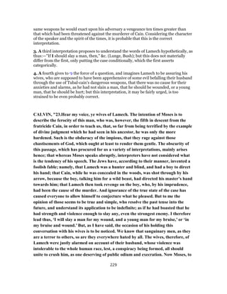same weapons he would exact upon his adversary a vengeance ten times greater than
that which had been threatened against the murderer of Cain. Considering the character
of the speaker and the spirit of the times, it is probable that this is the correct
interpretation.
3. A third interpretation proposes to understand the words of Lamech hypothetically, as
thus:—"If I should slay a man, then," &c. (Lunge, Bush); but this does not materially
differ from the first, only putting the case conditionally, which the first asserts
categorically.
4. A fourth gives to ‫י‬ִ‫כּ‬ the force of a question, and imagines Lamech to be assuring his
wives, who are supposed to have been apprehensive of some evil befalling their husband
through the use of Tubal-cain’s dangerous weapons, that there was no cause for their
anxieties and alarms, as he had not slain a man, that he should be wounded, or a young
man, that he should be hurt; but this interpretation, it may be fairly urged, is too
strained to be even probably correct.
CALVIN, "23.Hear my voice, ye wives of Lamech. The intention of Moses is to
describe the ferocity of this man, who was, however, the fifth in descent from the
fratricide Cain, in order to teach us, that, so far from being terrified by the example
of divine judgment which he had seen in his ancestor, he was only the more
hardened. Such is the obduracy of the impious, that they rage against those
chastisements of God, which ought at least to render them gentle. The obscurity of
this passage, which has procured for us a variety of interpretations, mainly arises
hence; that whereas Moses speaks abruptly, interpreters have not considered what
is the tendency of his speech. The Jews have, according to their manner, invented a
foolish fable; namely, that Lamech was a hunter and blind, and had a boy to direct
his hand; that Cain, while he was concealed in the woods, was shot through by his
arrow, because the boy, talking him for a wild beast, had directed his master’s hand
towards him; that Lamech then took revenge on the boy, who, by his imprudence,
had been the cause of the murder. And ignorance of the true state of the case has
caused everyone to allow himself to conjecture what he pleased. But to me the
opinion of those seems to be true and simple, who resolve the past tense into the
future, and understand its application to be indefinite; as if he had boasted that he
had strength and violence enough to slay any, even the strongest enemy. I therefore
lead thus, ‘I will slay a man for my wound, and a young man for my bruise,’ or ‘in
my bruise and wound.’ But, as I have said, the occasion of his holding this
conversation with his wives is to be noticed. We know that sanguinary men, as they
are a terror to others, so are they everywhere hated by all. The wives, therefore, of
Lamech were justly alarmed on account of their husband, whose violence was
intolerable to the whole human race, lest, a conspiracy being formed, all should
unite to crush him, as one deserving of public odium and execration. Now Moses, to
229
 
