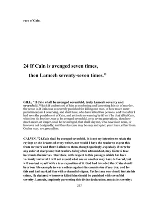 race of Cain.
24 If Cain is avenged seven times,
then Lamech seventy-seven times.”
GILL, "If Cain shall be avenged sevenfold, truly Lamech seventy and
sevenfold. Which if understood of him as confessing and lamenting his sin of murder,
the sense is, if Cain was so severely punished for killing one man, of how much sorer
punishment am I deserving, and shall have, who have killed two persons, and that after I
had seen the punishment of Cain, and yet took no warning by it? or if he that killed Cain,
who slew his brother, was to be avenged sevenfold, or to seven generations, then how
much more, or longer, shall he be avenged, that shall slay me, who have slain none, or
however not designedly; and therefore you may be easy and quiet, your fears, either from
God or man, are groundless.
CALVIN, "24.Cain shall be avenged sevenfold. It is not my intention to relate the
ravings or the dreams of every writer, nor would I have the reader to expect this
from me; here and there I allude to them, though sparingly, especially if there be
any color of deception; that readers, being often admonished, may learn to take
heed unto themselves. Therefore, with respect to this passages which has been
variously tortured, I will not record what one or another may have delivered, but
will content myself with a true exposition of it. God had intended that Cain should
be a horrible example to warn others against the commission of murder; and for
this end had marked him with a shameful stigma. Yet lest any one should imitate his
crime, He declared whosoever killed him should be punished with sevenfold
severity. Lamech, impiously perverting this divine declaration, mocks its severity;
237
 