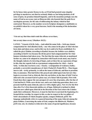 for he hence takes greater license to sin, as if God had granted some singular
privilege to murderers; not that he seriously thinks so, but being destitute of all
sense of piety, he promises himself impunity, and in the meantime jestingly uses the
name of God as an excuse: just as Dionysus did, who boasted that the gods favor
sacrilegious persons, for the sake of obliterating the infamy which he had
contracted. Moreover, as the number seven in Scripture designates a multitudes so
sevenfold is taken for a very great increase. Such is the meaning of the declaration
of Christ,
‘I do not say that thou shalt remit the offense seven times,
but seventy times seven,’ (Matthew 18:22.)
LANGE, " Genesis 4:24-26. Seth.—And called his name Seth.—Seth may denote
compensation for Abel (Knobel, Keil),—one who comes in the place of Abel who has
been slain and taken away; and in this way he is said to be fixed, established. Eve
called the giver Elohim, according to Knobel, because the Sethites were elohists;
according to Keil it was because the divine power had compensated her for what
human wickedness had taken away. The fact that the name Jehovah, as mentioned
further on, came to be adopted in connection with Enoch (weak man), may lead to
the thought, indeed, of a lowering of hopes, and yet there lies an expression of hope
in this, that she regards Seth as a permanent compensation for Abel.—And to
Seth,—to him also was born a son.—Enoch,—a designation of weakness, frailty;
probably a sorrowful remembrance of Abel ( Psalm 8:5; Psalm 90:3).—Then began
men to call.—‫בּ‬ ‫א‬ ָ‫ר‬ָ‫,ק‬ primarily, to call on the name of Jehovah, and then to proclaim
him, to announce. Men had before this prayed and called upon God, but now they
begin to reverence God as Jehovah. But why not before, in the time of Seth? God as
Jehovah is the covenant God of a pious race, of a future full of promise. First with
Enoch does there appear the sure prospect of a new line of promise, after the line of
Cain had lost it. With a new divine race, and a new believing generation, there ever
presents itself the name Jehovah, and ever with a higher glory. Now it is for the first
time after Eve’s first theocratic jubilee-cry of hope. Delitzsch is inclined to think
that men now called upon Jehovah in the direction of the East (where the Cainites
made their settlement). Moreover, it must be that here is narrated the beginning of a
formal divine worship. In respect to this, as also in respect to the two pillars of
Seth’s descendants of which Josephus speaks, compare Delitzsch, p218. The
language undoubtedly refers to a general honoring of the name Jehovah among the
pious Sethites. Concerning the name of God, compare the Bibelwerk, Matthew,
p125 (Am. ed.). In relation to Jehovah is the name of special significance, because
238
 