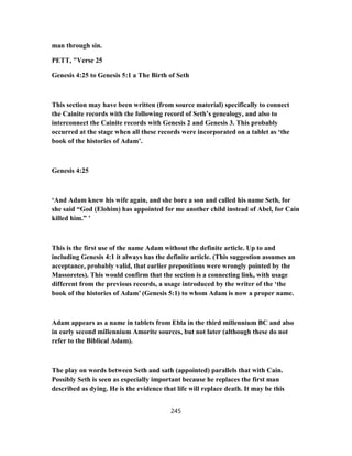 man through sin.
PETT, "Verse 25
Genesis 4:25 to Genesis 5:1 a The Birth of Seth
This section may have been written (from source material) specifically to connect
the Cainite records with the following record of Seth’s genealogy, and also to
interconnect the Cainite records with Genesis 2 and Genesis 3. This probably
occurred at the stage when all these records were incorporated on a tablet as ‘the
book of the histories of Adam’.
Genesis 4:25
‘And Adam knew his wife again, and she bore a son and called his name Seth, for
she said “God (Elohim) has appointed for me another child instead of Abel, for Cain
killed him.” ’
This is the first use of the name Adam without the definite article. Up to and
including Genesis 4:1 it always has the definite article. (This suggestion assumes an
acceptance, probably valid, that earlier prepositions were wrongly pointed by the
Massoretes). This would confirm that the section is a connecting link, with usage
different from the previous records, a usage introduced by the writer of the ‘the
book of the histories of Adam’ (Genesis 5:1) to whom Adam is now a proper name.
Adam appears as a name in tablets from Ebla in the third millennium BC and also
in early second millennium Amorite sources, but not later (although these do not
refer to the Biblical Adam).
The play on words between Seth and sath (appointed) parallels that with Cain.
Possibly Seth is seen as especially important because he replaces the first man
described as dying. He is the evidence that life will replace death. It may be this
245
 