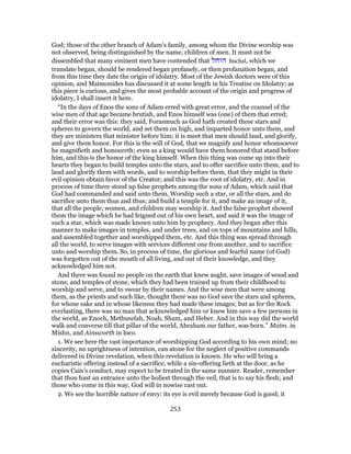 God; those of the other branch of Adam’s family, among whom the Divine worship was
not observed, being distinguished by the name, children of men. It must not be
dissembled that many eminent men have contended that ‫הוחל‬ huchal, which we
translate began, should be rendered began profanely, or then profanation began, and
from this time they date the origin of idolatry. Most of the Jewish doctors were of this
opinion, and Maimonides has discussed it at some length in his Treatise on Idolatry; as
this piece is curious, and gives the most probable account of the origin and progress of
idolatry, I shall insert it here.
“In the days of Enos the sons of Adam erred with great error, and the counsel of the
wise men of that age became brutish, and Enos himself was (one) of them that erred;
and their error was this: they said, Forasmuch as God hath created these stars and
spheres to govern the world, and set them on high, and imparted honor unto them, and
they are ministers that minister before him; it is meet that men should laud, and glorify,
and give them honor. For this is the will of God, that we magnify and honor whomsoever
he magnifieth and honoureth; even as a king would have them honored that stand before
him, and this is the honor of the king himself. When this thing was come up into their
hearts they began to build temples unto the stars, and to offer sacrifice unto them, and to
laud and glorify them with words, and to worship before them, that they might in their
evil opinion obtain favor of the Creator; and this was the root of idolatry, etc. And in
process of time there stood up false prophets among the sons of Adam, which said that
God had commanded and said unto them, Worship such a star, or all the stars, and do
sacrifice unto them thus and thus; and build a temple for it, and make an image of it,
that all the people, women, and children may worship it. And the false prophet showed
them the image which he had feigned out of his own heart, and said it was the image of
such a star, which was made known unto him by prophecy. And they began after this
manner to make images in temples, and under trees, and on tops of mountains and hills,
and assembled together and worshipped them, etc. And this thing was spread through
all the world, to serve images with services different one from another, and to sacrifice
unto and worship them. So, in process of time, the glorious and fearful name (of God)
was forgotten out of the mouth of all living, and out of their knowledge, and they
acknowledged him not.
And there was found no people on the earth that knew aught, save images of wood and
stone, and temples of stone, which they had been trained up from their childhood to
worship and serve, and to swear by their names. And the wise men that were among
them, as the priests and such like, thought there was no God save the stars and spheres,
for whose sake and in whose likeness they had made these images; but as for the Rock
everlasting, there was no man that acknowledged him or knew him save a few persons in
the world, as Enoch, Methuselah, Noah, Sham, and Heber. And in this way did the world
walk and converse till that pillar of the world, Abraham our father, was born.” Maim. in
Mishn, and Ainsworth in loco.
1. We see here the vast importance of worshipping God according to his own mind; no
sincerity, no uprightness of intention, can atone for the neglect of positive commands
delivered in Divine revelation, when this revelation is known. He who will bring a
eucharistic offering instead of a sacrifice, while a sin-offering lieth at the door, as he
copies Cain’s conduct, may expect to be treated in the same manner. Reader, remember
that thou hast an entrance unto the holiest through the veil, that is to say his flesh; and
those who come in this way, God will in nowise cast out.
2. We see the horrible nature of envy: its eye is evil merely because God is good; it
253
 