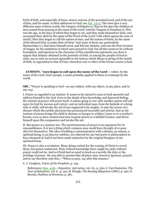 birth of Seth, and especially of Enos, clearer notions of the promised seed, and of the use
of him, and his name, in their addresses to God; see Joh_14:13. The Jews give a very
different sense of these words; the Targum of Onkelos is,"then in his days the children of
men ceased from praying in the name of the Lord;''and the Targum of Jonathan is,"this
was the age, in the days of which they began to err, and they made themselves idols, and
surnamed their idols by the name of the Word of the Lord;''with which agrees the note of
Jarchi,"then they began to call the names of men, and the names of herbs, by the name
of the blessed God, to make idols of them:''and some of them say, particularly
Maimonides (r), that Enos himself erred, and fell into idolatry, and was the first inventor
of images, by the mediation of which men prayed to God: but all this seems to be without
foundation, and injurious to the character of this antediluvian patriarch; nor does it
appear that idolatry obtained in the posterity of Seth, or among the people of God so
early; nor is such an account agreeable to the history which Moses is giving of the family
of Seth, in opposition to that of Cain; wherefore one or other of the former senses is best.
JAMISON, "men began to call upon the name of the Lord — rather, by the
name of the Lord. God’s people, a name probably applied to them in contempt by the
world.
SBC, "Prayer is speaking to God—on any subject, with any object, in any place, and in
any way.
I. Prayer so regarded is an instinct. It seems to be natural to man to look upwards and
address himself to his God. Even in the depth of lost knowledge and depraved feeling,
the instinct of prayer will assert itself. A nation going to war with another nation will call
upon its God for success and victory; and an individual man, from the bedside of a dying
wife or child, will invoke the aid of one supposed to be mighty, to stay the course of a
disease which the earthly physician has pronounced incurable and mortal. Just as the
instinct of nature brings the child in distress or hunger to a father’s knee or to a mother’s
bosom, even so does created man turn in great misery to a faithful Creator, and throw
himself upon His compassion and invoke His aid.
II. But prayer is a mystery too. The mysteriousness of prayer is an argument for its
reasonableness. It is not a thing which common men would have thought of or gone
after for themselves. The idea of holding a communication with a distant, an unseen, a
spiritual being, is an idea too sublime, too ethereal for any but poets or philosophers to
have dreamed of, had it not been made instinctive by the original Designer of our
spiritual frame.
III. Prayer is also a revelation. Many things waited for the coming of Christ to reveal
them, but prayer waited not. Piety without knowledge there might be; piety without
prayer could not be. And so Christ had no need to teach as a novelty the duty or the
privilege of prayer. He was able to assume that all pious men, however ignorant, prayed;
and to say therefore only this,—"When ye pray, say after this manner."
C. J. Vaughan, Voices of the Prophets, p. 139.
References: Gen_4:26.—Expositor, 2nd series, vol. vii., p. 230; J. Van Oosterzee, The
Year of Salvation, vol. ii., p. 331; B. Waugh, The Sunday Magazine (1887), p. 491; G.
Brooks, Outlines of Sermons, p. 381.
255
 
