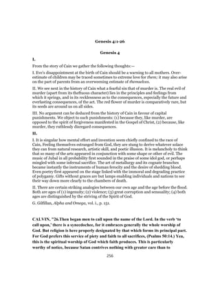 Genesis 4:1-26
Genesis 4
I.
From the story of Cain we gather the following thoughts:—
I. Eve’s disappointment at the birth of Cain should be a warning to all mothers. Over-
estimate of children may be traced sometimes to extreme love for them; it may also arise
on the part of parents from an overweening estimate of themselves.
II. We see next in the history of Cain what a fearful sin that of murder is. The real evil of
murder (apart from its theftuous character) lies in the principles and feelings from
which it springs, and in its recklessness as to the consequences, especially the future and
everlasting consequences, of the act. The red flower of murder is comparatively rare, but
its seeds are around us on all sides.
III. No argument can be deduced from the history of Cain in favour of capital
punishments. We object to such punishments: (1) because they, like murder, are
opposed to the spirit of forgiveness manifested in the Gospel of Christ, (2) because, like
murder, they ruthlessly disregard consequences.
II.
I. It is singular how mental effort and invention seem chiefly confined to the race of
Cain, Feeling themselves estranged from God, they are stung to derive whatever solace
they can from natural research, artistic skill, and poetic illusion. It is melancholy to think
that so many of the arts appeared in conjunction with some shape or other of evil. The
music of Jubal in all probability first sounded in the praise of some idol god, or perhaps
mingled with some infernal sacrifice. The art of metallurgy and its cognate branches
became instantly the instruments of human ferocity and the desire of shedding blood.
Even poetry first appeared on the stage linked with the immoral and degrading practice
of polygamy. Gifts without graces are but lamps enabling individuals and nations to see
their way down more clearly to the chambers of death.
II. There are certain striking analogies between our own age and the age before the flood.
Both are ages of (1) ingenuity; (2) violence; (3) great corruption and sensuality; (4) both
ages are distinguished by the striving of the Spirit of God.
G. Gilfillan, Alpha and Omega, vol. i., p. 151.
CALVIN, "26.Then began men to call upon the name of the Lord. In the verb ‘to
call upon,’ there is a synecdochee, for it embraces generally the whole worship of
God. But religion is here properly designated by that which forms its principal part.
For God prefers this service of piety and faith to all sacrifices, (Psalms 50:14.) Yea,
this is the spiritual worship of God which faith produces. This is particularly
worthy of notice, because Satan contrives nothing with greater care than to
256
 