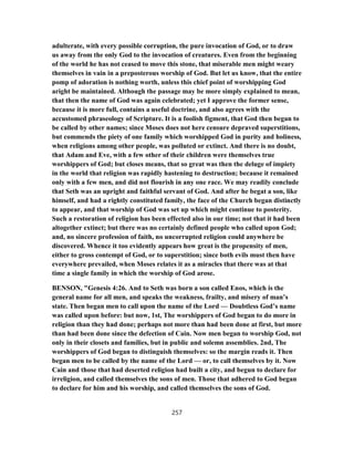 adulterate, with every possible corruption, the pure invocation of God, or to draw
us away from the only God to the invocation of creatures. Even from the beginning
of the world he has not ceased to move this stone, that miserable men might weary
themselves in vain in a preposterous worship of God. But let us know, that the entire
pomp of adoration is nothing worth, unless this chief point of worshipping God
aright be maintained. Although the passage may be more simply explained to mean,
that then the name of God was again celebrated; yet I approve the former sense,
because it is more full, contains a useful doctrine, and also agrees with the
accustomed phraseology of Scripture. It is a foolish figment, that God then began to
be called by other names; since Moses does not here censure depraved superstitions,
but commends the piety of one family which worshipped God in purity and holiness,
when religions among other people, was polluted or extinct. And there is no doubt,
that Adam and Eve, with a few other of their children were themselves true
worshippers of God; but closes means, that so great was then the deluge of impiety
in the world that religion was rapidly hastening to destruction; because it remained
only with a few men, and did not flourish in any one race. We may readily conclude
that Seth was an upright and faithful servant of God. And after he begat a son, like
himself, and had a rightly constituted family, the face of the Church began distinctly
to appear, and that worship of God was set up which might continue to posterity.
Such a restoration of religion has been effected also in our time; not that it had been
altogether extinct; but there was no certainly defined people who called upon God;
and, no sincere profession of faith, no uncorrupted religion could anywhere be
discovered. Whence it too evidently appears how great is the propensity of men,
either to gross contempt of God, or to superstition; since both evils must then have
everywhere prevailed, when Moses relates it as a miracles that there was at that
time a single family in which the worship of God arose.
BENSON, "Genesis 4:26. And to Seth was born a son called Enos, which is the
general name for all men, and speaks the weakness, frailty, and misery of man’s
state. Then began men to call upon the name of the Lord — Doubtless God’s name
was called upon before: but now, 1st, The worshippers of God began to do more in
religion than they had done; perhaps not more than had been done at first, but more
than had been done since the defection of Cain. Now men began to worship God, not
only in their closets and families, but in public and solemn assemblies. 2nd, The
worshippers of God began to distinguish themselves: so the margin reads it. Then
began men to be called by the name of the Lord — or, to call themselves by it. Now
Cain and those that had deserted religion had built a city, and begun to declare for
irreligion, and called themselves the sons of men. Those that adhered to God began
to declare for him and his worship, and called themselves the sons of God.
257
 