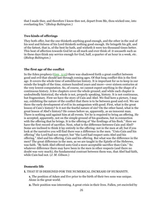 that I made thee, and therefore I know thee not, depart from Me, thou wicked one, into
everlasting fire.” (Bishop Babington.)
Two kinds of offerings
They both offer, but the one thinketh anything good enough, and the other in the zeal of
his soul and fulness of his Lord thinketh nothing good enough. He bringeth his gilt, and
of the fattest, that is, of the best he hath, and wisheth it were ten thousand times better.
This heat of affection towards God let us all mark and ever think of: it uncaseth such as
in these days think any service enough for God, half, a quarter of an hour in a week, etc.
(Bishop Babington.)
The first age of the conflict
In the Eden prophecy (Gen_3:15) there was shadowed forth a great conflict between
good and evil that should last through coming ages. Of that long conflict this is the first
age. It covers the whole time of antediluvian history. It is important for us to keep in our
minds the length of the time, sixteen hundred years and more—over sixteen centuries at
the very lowest computation. So, of course, we cannot expect anything in the shape of a
continuous history. A few chapters cover the whole ground; and while each chapter is
undoubtedly historical, the whole is not, properly speaking, history. It is not continuous,
but fragmentary. First we have the story of Cain and Abel. We find here a picture, I may
say, exhibiting the nature of the conflict that there is to be between good and evil. We see
there the early development of evil in its antagonism with good. First, what is the great
lesson of Cain’s history? Is it not the fearful nature of sin? On the other hand, what is the
great lesson of Abel’s history? He comes before us, apparently, as an innocent man.
There is nothing said against him at all events. Yet he is required to bring an offering. He
is accepted, apparently, not on the simple ground of his goodness, but in connection
with the offering that he brings. It is the offering of “the firstlings of his flock.” Here we
have the first record of sacrifice. Next, what is the difference between Cain and Abel?
Some are inclined to think it lay entirely in the offering: not in the men at all; but if you
look at the narrative you will find there was a difference in the men. “Unto Cain and his
offering” the Lord had not respect; but “the Lord had respect unto Abel and his
offering.” Abel and his offering, Cain and his offering. But what was the difference in the
men? The great difference in the men, as we are taught in the Epistle of the Hebrews,
was faith. “By faith Abel offered unto God a more acceptable sacrifice than Cain.” So
whatever difference there may have been in the men in other respects (and there no
doubt was very much), the fundamental contrast between them was, that Abel had faith,
while Cain had not. (J. M. Gibson.)
Domestic life
I. THAT IT IS DESIGNED FOR THE NUMERICAL INCREASE OF HUMANITY.
1. The position of Adam and Eve prior to the birth of their two sons was unique.
Alone in the great world.
2. Their position was interesting. A great crisis in their lives. Fallen, yet encircled by
26
 