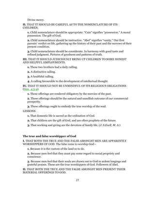 Divine mercy.
II. THAT IT SHOULD BE CAREFUL AS TO THE NOMENCLATURE OF ITS
CHILDREN.
1. Child nomenclature should be appropriate. “Cain” signifies “possession.” A moral
possession. The gift of God.
2. Child nomenclature should be instructive. “Abel” signifies “vanity.” Our first
parents’ verdict on life, gathering up the history of their past and the sorrows of their
present condition.
3. Child nomenclature should be considerate. In harmony with good taste and
refined judgment. Pictures of goodness and patterns of truth.
III. THAT IT SHOULD JUDICIOUSLY BRING UP CHILDREN TO SOME HONEST
AND HELPFUL EMPLOYMENTS.
1. These two brothers had a daily calling.
2. A distinctive calling.
3. A healthful calling.
4. A calling favourable to the development of intellectual thought.
IV. THAT IT SHOULD NOT BE UNMINDFUL OF ITS RELIGIOUS OBLIGATIONS
(Gen_4:3-4).
1. These offerings are rendered obligatory by the mercies of the past.
2. These offerings should be the natural and unselfish outcome of our commercial
prosperity.
3. These offerings ought to embody the true worship of the soul.
LESSONS:
1. That domestic life is sacred as the ordination of God.
2. That children are the gift of God, and are often prophets of the future.
3. That working and giving are the devotion of family life. (J. S.Exell, M. A.)
The true and false worshipper of God
I. THAT BOTH THE TRUE AND THE FALSE AMONGST MEN ARE APPARENTLY
WORSHIPPERS OF GOD. The false come to worship God—
1. Because it is the custom of the land so to do.
2. Because men feel that they must pay some regard to social propriety and
conscience.
3. Because men feel that their souls are drawn out to God in ardent longings and
grateful praises. These are the true worshippers of God. Followers of Abel.
II. THAT BOTH THE TRUE AND THE FALSE AMONGST MEN PRESENT THEIR
MATERIAL OFFERINGS TO GOD.
27
 