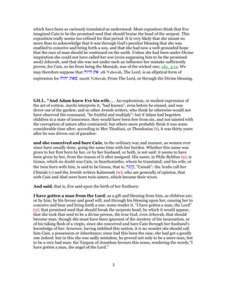 which have been as variously translated as understood. Most expositors think that Eve
imagined Cain to be the promised seed that should bruise the head of the serpent. This
exposition really seems too refined for that period. It is very likely that she meant no
more than to acknowledge that it was through God’s peculiar blessing that she was
enabled to conceive and bring forth a son, and that she had now a well-grounded hope
that the race of man should be continued on the earth. Unless she had been under Divine
inspiration she could not have called her son (even supposing him to be the promised
seed) Jehovah; and that she was not under such an influence her mistake sufficiently
proves, for Cain, so far from being the Messiah, was of the wicked one; 1Jo_3:12. We
may therefore suppose that ‫היוה‬ ‫את‬ eth Yehovah, The Lord, is an elliptical form of
expression for ‫יהוה‬ ‫מאת‬ meeth Yehovah, From The Lord, or through the Divine blessing.
GILL, "And Adam knew Eve his wife,.... An euphemism, or modest expression of
the act of coition. Jarchi interprets it, "had known", even before he sinned, and was
drove out of the garden; and so other Jewish writers, who think he otherwise would not
have observed the command, "be fruitful and multiply": but if Adam had begotten
children in a state of innocence, they would have been free from sin, and not tainted with
the corruption of nature after contracted; but others more probably think it was some
considerable time after; according to Mer Thudiusi, or Theodosius (t), it was thirty years
after he was driven out of paradise:
and she conceived and bare Cain; in the ordinary way and manner, as women ever
since have usually done, going the same time with her burden. Whether this name was
given to her first born by her, or by her husband, or both, is not said: it seems to have
been given by her, from the reason of it after assigned. His name, in Philo Byblius (u), is
Genos, which no doubt was Cain, in Sanchoniatho, whom he translated; and his wife, or
the twin born with him, is said to be Genea, that is, ‫,קינה‬ "Cainah": the Arabs call her
Climiah (v) and the Jewish writers Kalmenah (w); who are generally of opinion, that
with Cain and Abel were born twin sisters, which became their wives.
And said, that is, Eve said upon the birth of her firstborn:
I have gotten a man from the Lord; as a gift and blessing from him, as children are;
or by him, by his favour and good will; and through his blessing upon her, causing her to
conceive and bear and bring forth a son: some render it, "I have gotten a man, the Lord"
(x); that promised seed that should break the serpents head; by which it would appear,
that she took that seed to be a divine person, the true God, even Jehovah, that should
become man; though she must have been ignorant of the mystery of his incarnation, or
of his taking flesh of a virgin, since she conceived and bare Cain through her husband's
knowledge of her: however, having imbibed this notion, it is no wonder she should call
him Cain, a possession or inheritance; since had this been the case, she had got a goodly
one indeed: but in this she was sadly mistaken, he proved not only to be a mere man, but
to be a very bad man: the Targum of Jonathan favours this sense, rendering the words,"I
have gotten a man, the angel of the Lord.''
3
 