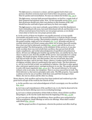 The (2) reason is, everyone is a sinner, and sins against God in their own
persons; therefore everyone must serve God in their own persons, and sue to
Him for pardon and reconciliation. No man can redeem his brother Psa_49:7).
The (3) reason, everyone hath personal dependency on God for a supply both of
their temporal and spiritual wants. Now, ‘tis but reasonable service Rom_12:1),
that all persons should carry their own pitchers to this fountain of life, and
should turn the cock both of grace and mercy for their own supply.
The (4) reason is, every man is already a great debtor to God (his Benefactor);
God is behindhand with none, but much beforehand with all, and therefore as we
all have received mercy from God in our own proper persons, so we should
return duty to God in our own proper persons also.
2. As the service of those two brothers was equally personal, so it was equally
warrantable and lawful service. The second inference is, to look for Divine warrant
for every part of Divine worship. That primitive simplicity which is in Christ and in
His gospel worship, ought not to be corrupted 2Co_11:3). All modes and rites of
worship which have not Christ’s stamp upon them, are no better than will worship.
How exact was God in tabernacle worship (Exo_39:43), and will He not be so in
gospel worship? The third propriety, in the substance of this service is, it was also
costly worship; there was cost in both their sacrifices, they put not God off with
empty compliments, and verbal acknowledgments of superficial and perfunctory
shows. All men can willingly give God the cap and the knee, yea and the lip too, but
when it comes to cost, then they shuffle off His service: men naturally love a cheap
religion. The fourth property of their service is, there was unity in their worship.
Cain did not build one altar, and Abel another, but one served both; they both
offered in one place, and at one time. Hence, observe, it makes much for the honour
of religious worship, when it is performed in the spirit of unity. The first inference
is—oh, let it not be told in Gath, nor published in Askelon—that there is altar against
altar, and prayer against prayer, amongst professors in our day. The apostle presseth
to unity with many arguments Eph_4:3-4, etc.). The second inference is, Yet unity
without verity is not unity, but conspiracy. There is no true concord but in truth. The
third inference is, that narrow principles undo unity. Tile fifth property, ‘twas equally
a solemn service by way of sacrifice; both these sons paid their homage to their
Maker, the one in a sheaf, and the other in a sheep.
Hence observe, holy sacrifices and services have been tendered and rendered up to the
great God in all ages of the world by the Church of God.
1. As the sacrifice was a real acknowledgment of God’s sovereignty over the sacrificer
(Isa_16:1).
2. As it was a sad remembrancer of the sacrificer’s sin, to wit, that he deserved to be
burnt (as his burnt offering was) even in everlasting burnings.
3. As it was a solemn protestation of their faith in Christ, whom all their sacrifices
did prefigure, as He was the Lamb slain from the beginning of the Rev_13:18).
4. As it was also an offering of thankfulness; those sacrifices were eucharistical as
well as propitiatory, thank offerings as well as sin offerings. What shall I render?
saith David (Psa_116:12).
(1) The gospel sacrifice of repentance, wherein the penitent soul offers itself up
31
 